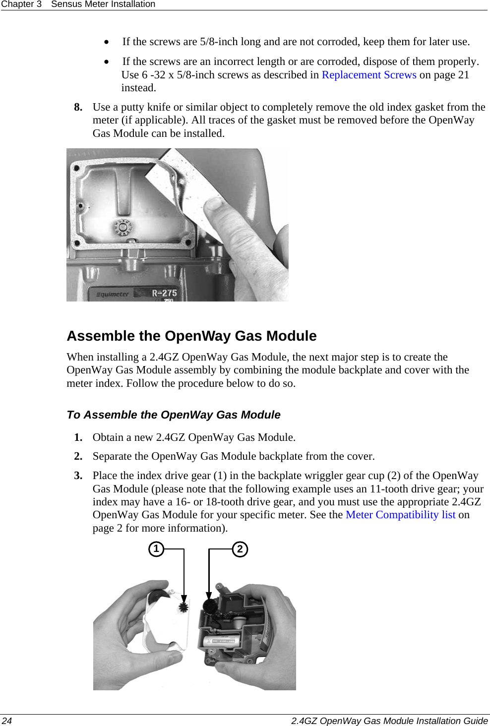 Chapter 3  Sensus Meter Installation  24    2.4GZ OpenWay Gas Module Installation Guide  • If the screws are 5/8-inch long and are not corroded, keep them for later use.  • If the screws are an incorrect length or are corroded, dispose of them properly. Use 6 -32 x 5/8-inch screws as described in Replacement Screws on page 21 instead.  8. Use a putty knife or similar object to completely remove the old index gasket from the meter (if applicable). All traces of the gasket must be removed before the OpenWay Gas Module can be installed.     Assemble the OpenWay Gas Module When installing a 2.4GZ OpenWay Gas Module, the next major step is to create the OpenWay Gas Module assembly by combining the module backplate and cover with the meter index. Follow the procedure below to do so. To Assemble the OpenWay Gas Module 1. Obtain a new 2.4GZ OpenWay Gas Module.  2. Separate the OpenWay Gas Module backplate from the cover.  3. Place the index drive gear (1) in the backplate wriggler gear cup (2) of the OpenWay Gas Module (please note that the following example uses an 11-tooth drive gear; your index may have a 16- or 18-tooth drive gear, and you must use the appropriate 2.4GZ OpenWay Gas Module for your specific meter. See the Meter Compatibility list on page 2 for more information).   21 