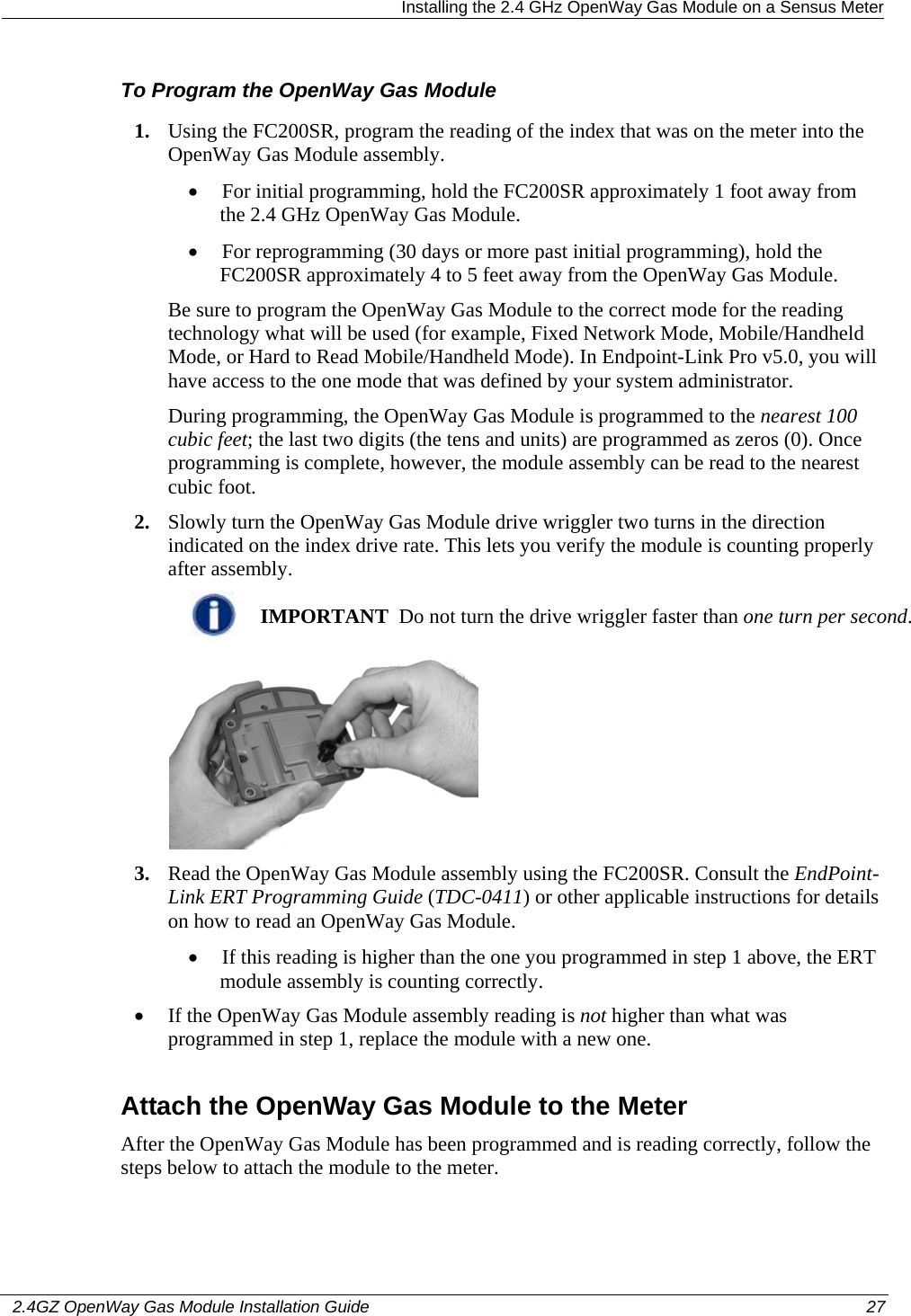   Installing the 2.4 GHz OpenWay Gas Module on a Sensus Meter   2.4GZ OpenWay Gas Module Installation Guide  27  To Program the OpenWay Gas Module 1. Using the FC200SR, program the reading of the index that was on the meter into the OpenWay Gas Module assembly.  • For initial programming, hold the FC200SR approximately 1 foot away from the 2.4 GHz OpenWay Gas Module.  • For reprogramming (30 days or more past initial programming), hold the FC200SR approximately 4 to 5 feet away from the OpenWay Gas Module.  Be sure to program the OpenWay Gas Module to the correct mode for the reading technology what will be used (for example, Fixed Network Mode, Mobile/Handheld Mode, or Hard to Read Mobile/Handheld Mode). In Endpoint-Link Pro v5.0, you will have access to the one mode that was defined by your system administrator.  During programming, the OpenWay Gas Module is programmed to the nearest 100 cubic feet; the last two digits (the tens and units) are programmed as zeros (0). Once programming is complete, however, the module assembly can be read to the nearest cubic foot.  2. Slowly turn the OpenWay Gas Module drive wriggler two turns in the direction indicated on the index drive rate. This lets you verify the module is counting properly after assembly.   IMPORTANT  Do not turn the drive wriggler faster than one turn per second.  3. Read the OpenWay Gas Module assembly using the FC200SR. Consult the EndPoint-Link ERT Programming Guide (TDC-0411) or other applicable instructions for details on how to read an OpenWay Gas Module.  • If this reading is higher than the one you programmed in step 1 above, the ERT module assembly is counting correctly.  • If the OpenWay Gas Module assembly reading is not higher than what was programmed in step 1, replace the module with a new one.  Attach the OpenWay Gas Module to the Meter After the OpenWay Gas Module has been programmed and is reading correctly, follow the steps below to attach the module to the meter. 
