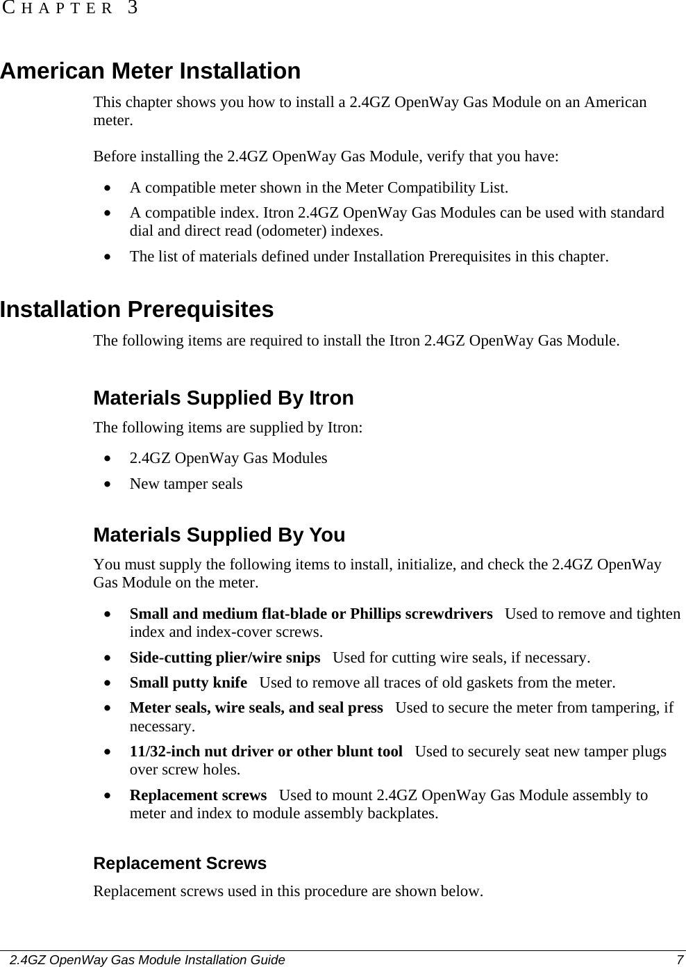    2.4GZ OpenWay Gas Module Installation Guide  7  American Meter Installation This chapter shows you how to install a 2.4GZ OpenWay Gas Module on an American meter. Before installing the 2.4GZ OpenWay Gas Module, verify that you have: • A compatible meter shown in the Meter Compatibility List. • A compatible index. Itron 2.4GZ OpenWay Gas Modules can be used with standard dial and direct read (odometer) indexes. • The list of materials defined under Installation Prerequisites in this chapter.  Installation Prerequisites The following items are required to install the Itron 2.4GZ OpenWay Gas Module.  Materials Supplied By Itron The following items are supplied by Itron: • 2.4GZ OpenWay Gas Modules • New tamper seals  Materials Supplied By You You must supply the following items to install, initialize, and check the 2.4GZ OpenWay Gas Module on the meter. • Small and medium flat-blade or Phillips screwdrivers   Used to remove and tighten index and index-cover screws. • Side-cutting plier/wire snips   Used for cutting wire seals, if necessary. • Small putty knife   Used to remove all traces of old gaskets from the meter.  • Meter seals, wire seals, and seal press   Used to secure the meter from tampering, if necessary. • 11/32-inch nut driver or other blunt tool   Used to securely seat new tamper plugs over screw holes.  • Replacement screws   Used to mount 2.4GZ OpenWay Gas Module assembly to meter and index to module assembly backplates.  Replacement Screws Replacement screws used in this procedure are shown below. CHAPTER 3 