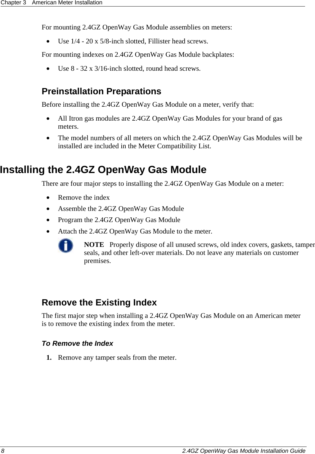 Chapter 3  American Meter Installation  8    2.4GZ OpenWay Gas Module Installation Guide  For mounting 2.4GZ OpenWay Gas Module assemblies on meters: • Use 1/4 - 20 x 5/8-inch slotted, Fillister head screws. For mounting indexes on 2.4GZ OpenWay Gas Module backplates: • Use 8 - 32 x 3/16-inch slotted, round head screws.  Preinstallation Preparations Before installing the 2.4GZ OpenWay Gas Module on a meter, verify that:   • All Itron gas modules are 2.4GZ OpenWay Gas Modules for your brand of gas meters.  • The model numbers of all meters on which the 2.4GZ OpenWay Gas Modules will be installed are included in the Meter Compatibility List.  Installing the 2.4GZ OpenWay Gas Module There are four major steps to installing the 2.4GZ OpenWay Gas Module on a meter: • Remove the index • Assemble the 2.4GZ OpenWay Gas Module • Program the 2.4GZ OpenWay Gas Module • Attach the 2.4GZ OpenWay Gas Module to the meter.  NOTE   Properly dispose of all unused screws, old index covers, gaskets, tamper seals, and other left-over materials. Do not leave any materials on customer premises.    Remove the Existing Index The first major step when installing a 2.4GZ OpenWay Gas Module on an American meter is to remove the existing index from the meter. To Remove the Index 1. Remove any tamper seals from the meter.  