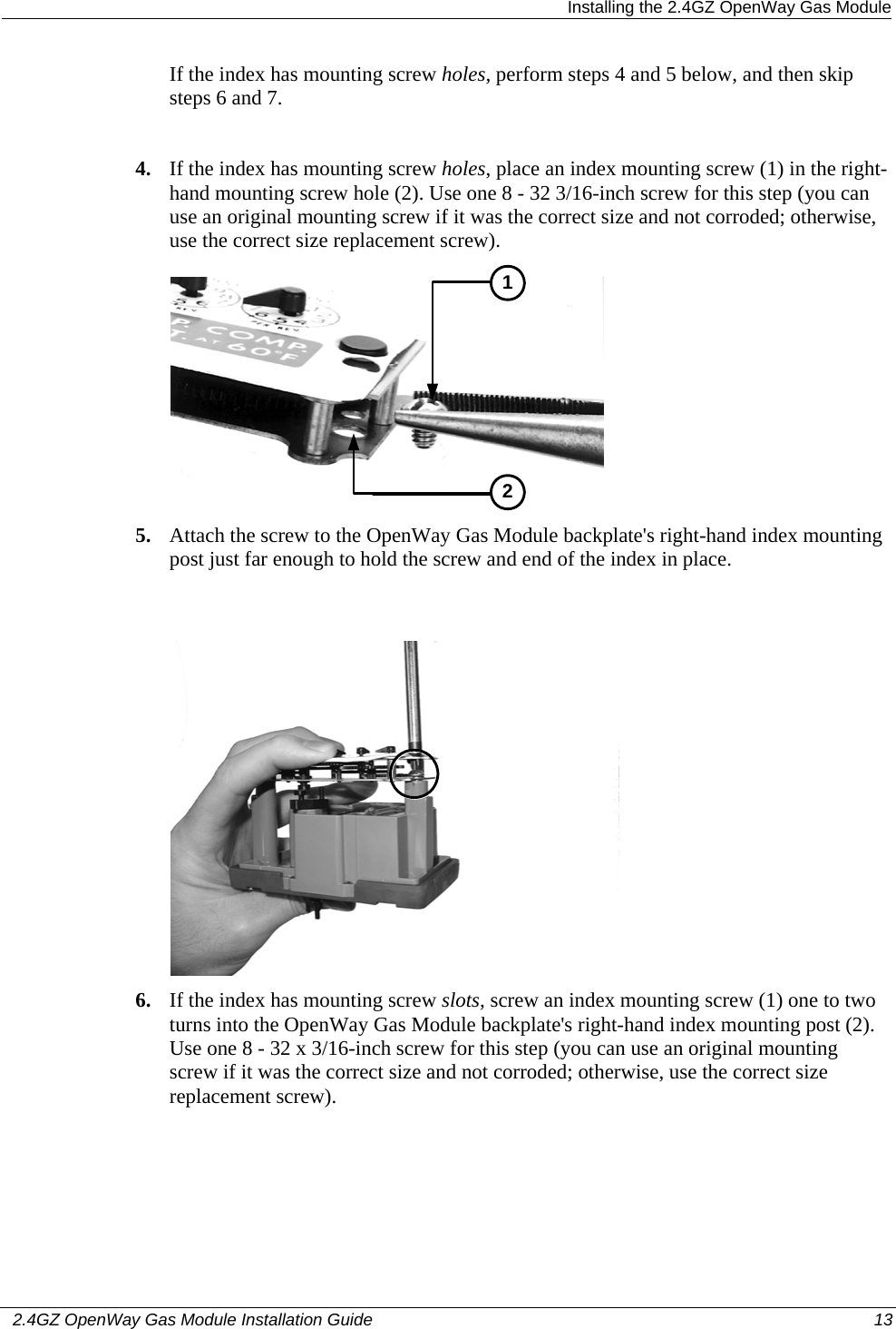  Installing the 2.4GZ OpenWay Gas Module   2.4GZ OpenWay Gas Module Installation Guide  13  If the index has mounting screw holes, perform steps 4 and 5 below, and then skip steps 6 and 7.   4. If the index has mounting screw holes, place an index mounting screw (1) in the right-hand mounting screw hole (2). Use one 8 - 32 3/16-inch screw for this step (you can use an original mounting screw if it was the correct size and not corroded; otherwise, use the correct size replacement screw).  12 5. Attach the screw to the OpenWay Gas Module backplate&apos;s right-hand index mounting post just far enough to hold the screw and end of the index in place.   6. If the index has mounting screw slots, screw an index mounting screw (1) one to two turns into the OpenWay Gas Module backplate&apos;s right-hand index mounting post (2). Use one 8 - 32 x 3/16-inch screw for this step (you can use an original mounting screw if it was the correct size and not corroded; otherwise, use the correct size replacement screw).  