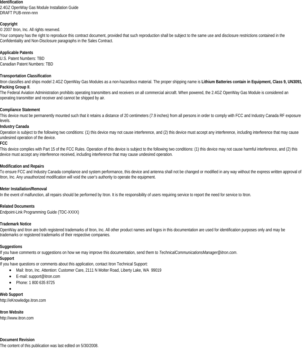   Identification 2.4GZ OpenWay Gas Module Installation Guide DRAFT PUB-nnnn-nnn  Copyright © 2007 Itron, Inc. All rights reserved.  Your company has the right to reproduce this contract document, provided that such reproduction shall be subject to the same use and disclosure restrictions contained in the Confidentiality and Non-Disclosure paragraphs in the Sales Contract.   Applicable Patents U.S. Patent Numbers: TBD Canadian Patent Numbers: TBD   Transportation Classification Itron classifies and ships model 2.4GZ OpenWay Gas Modules as a non-hazardous material. The proper shipping name is Lithium Batteries contain in Equipment, Class 9, UN3091, Packing Group II. The Federal Aviation Administration prohibits operating transmitters and receivers on all commercial aircraft. When powered, the 2.4GZ OpenWay Gas Module is considered an operating transmitter and receiver and cannot be shipped by air.   Compliance Statement This device must be permanently mounted such that it retains a distance of 20 centimeters (7.9 inches) from all persons in order to comply with FCC and Industry Canada RF exposure levels. Industry Canada Operation is subject to the following two conditions: (1) this device may not cause interference, and (2) this device must accept any interference, including interference that may cause undesired operation of the device. FCC This device complies with Part 15 of the FCC Rules. Operation of this device is subject to the following two conditions: (1) this device may not cause harmful interference, and (2) this device must accept any interference received, including interference that may cause undesired operation.   Modification and Repairs To ensure FCC and Industry Canada compliance and system performance, this device and antenna shall not be changed or modified in any way without the express written approval of Itron, Inc. Any unauthorized modification will void the user’s authority to operate the equipment.  Meter Installation/Removal In the event of malfunction, all repairs should be performed by Itron. It is the responsibility of users requiring service to report the need for service to Itron.  Related Documents Endpoint-Link Programming Guide (TDC-XXXX)  Trademark Notice OpenWay and Itron are both registered trademarks of Itron, Inc. All other product names and logos in this documentation are used for identification purposes only and may be trademarks or registered trademarks of their respective companies.  Suggestions If you have comments or suggestions on how we may improve this documentation, send them to TechnicalCommunicationsManager@itron.com. Support If you have questions or comments about this application, contact Itron Technical Support: • Mail: Itron, Inc. Attention: Customer Care, 2111 N Molter Road, Liberty Lake, WA  99019 • E-mail: support@itron.com • Phone: 1 800 635 8725 •  Web Support http://eKnowledge.itron.com  Itron Website http://www.itron.com  Document Revision The content of this publication was last edited on 5/30/2008.  