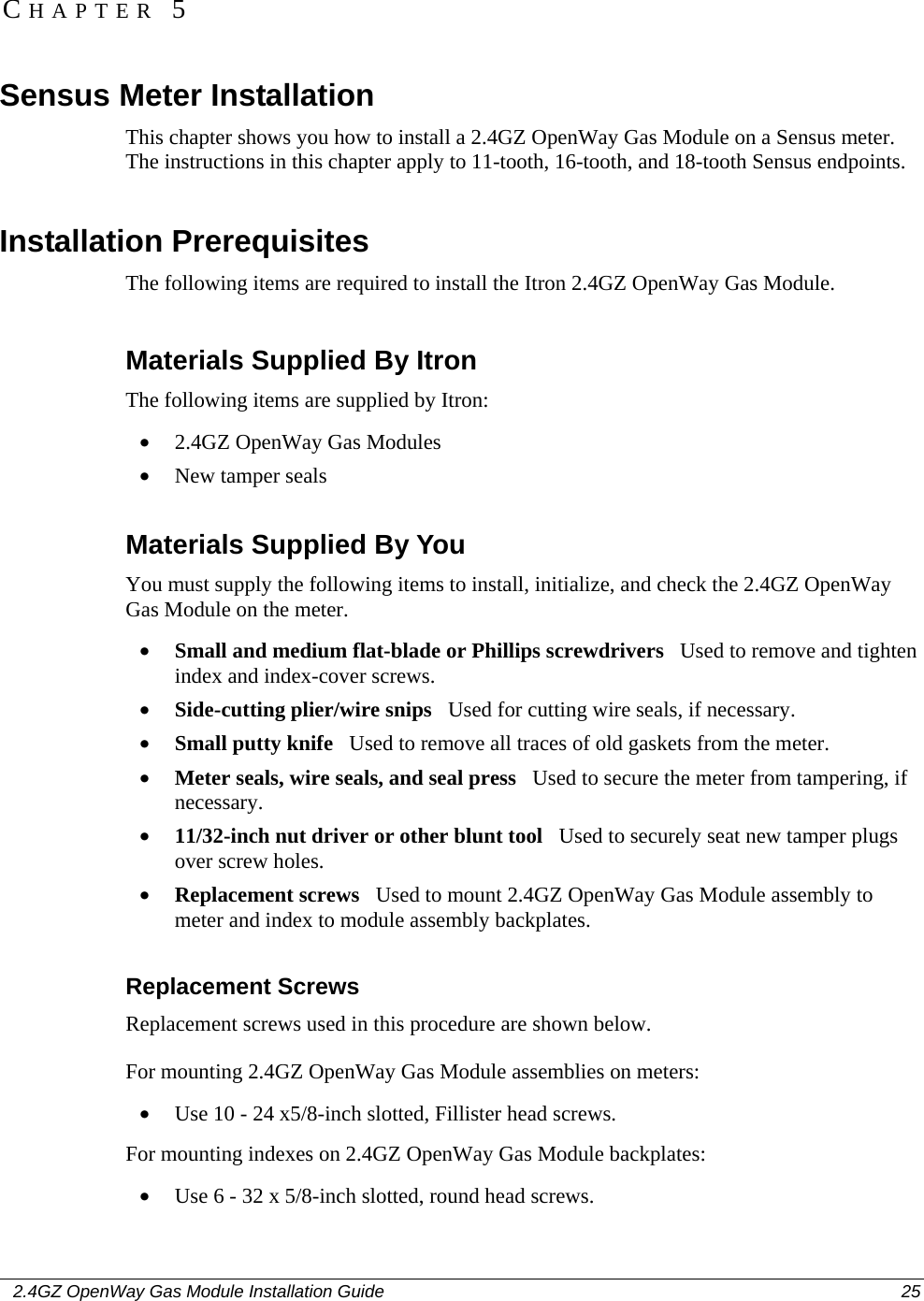    2.4GZ OpenWay Gas Module Installation Guide  25  Sensus Meter Installation This chapter shows you how to install a 2.4GZ OpenWay Gas Module on a Sensus meter. The instructions in this chapter apply to 11-tooth, 16-tooth, and 18-tooth Sensus endpoints.  Installation Prerequisites The following items are required to install the Itron 2.4GZ OpenWay Gas Module.  Materials Supplied By Itron The following items are supplied by Itron: • 2.4GZ OpenWay Gas Modules • New tamper seals  Materials Supplied By You You must supply the following items to install, initialize, and check the 2.4GZ OpenWay Gas Module on the meter. • Small and medium flat-blade or Phillips screwdrivers   Used to remove and tighten index and index-cover screws. • Side-cutting plier/wire snips   Used for cutting wire seals, if necessary. • Small putty knife   Used to remove all traces of old gaskets from the meter.  • Meter seals, wire seals, and seal press   Used to secure the meter from tampering, if necessary. • 11/32-inch nut driver or other blunt tool   Used to securely seat new tamper plugs over screw holes.  • Replacement screws   Used to mount 2.4GZ OpenWay Gas Module assembly to meter and index to module assembly backplates.  Replacement Screws Replacement screws used in this procedure are shown below. For mounting 2.4GZ OpenWay Gas Module assemblies on meters: • Use 10 - 24 x5/8-inch slotted, Fillister head screws. For mounting indexes on 2.4GZ OpenWay Gas Module backplates: • Use 6 - 32 x 5/8-inch slotted, round head screws.  CHAPTER 5 