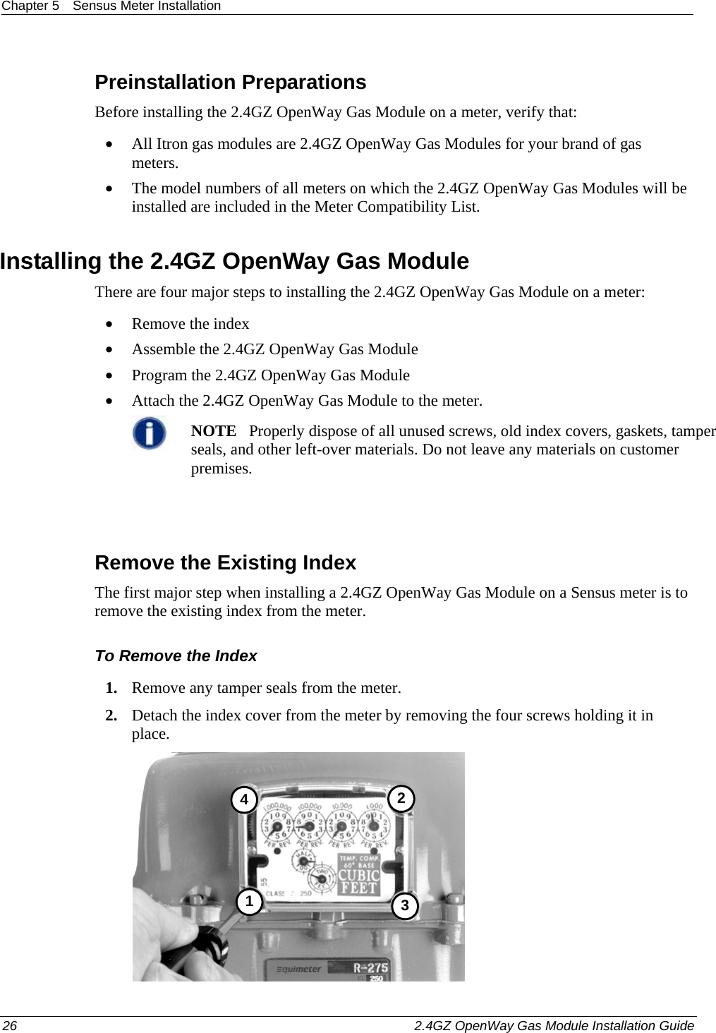 Chapter 5  Sensus Meter Installation  26    2.4GZ OpenWay Gas Module Installation Guide  Preinstallation Preparations Before installing the 2.4GZ OpenWay Gas Module on a meter, verify that:   • All Itron gas modules are 2.4GZ OpenWay Gas Modules for your brand of gas meters.  • The model numbers of all meters on which the 2.4GZ OpenWay Gas Modules will be installed are included in the Meter Compatibility List.  Installing the 2.4GZ OpenWay Gas Module There are four major steps to installing the 2.4GZ OpenWay Gas Module on a meter: • Remove the index • Assemble the 2.4GZ OpenWay Gas Module • Program the 2.4GZ OpenWay Gas Module • Attach the 2.4GZ OpenWay Gas Module to the meter.  NOTE   Properly dispose of all unused screws, old index covers, gaskets, tamper seals, and other left-over materials. Do not leave any materials on customer premises.    Remove the Existing Index The first major step when installing a 2.4GZ OpenWay Gas Module on a Sensus meter is to remove the existing index from the meter.  To Remove the Index 1. Remove any tamper seals from the meter.  2. Detach the index cover from the meter by removing the four screws holding it in place.  3412 