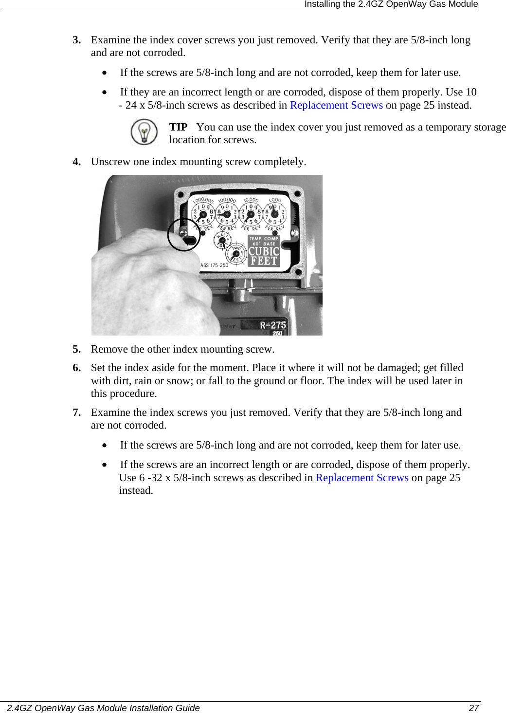  Installing the 2.4GZ OpenWay Gas Module   2.4GZ OpenWay Gas Module Installation Guide  27  3. Examine the index cover screws you just removed. Verify that they are 5/8-inch long and are not corroded.  • If the screws are 5/8-inch long and are not corroded, keep them for later use.  • If they are an incorrect length or are corroded, dispose of them properly. Use 10 - 24 x 5/8-inch screws as described in Replacement Screws on page 25 instead.   TIP   You can use the index cover you just removed as a temporary storage location for screws.  4. Unscrew one index mounting screw completely.   5. Remove the other index mounting screw.  6. Set the index aside for the moment. Place it where it will not be damaged; get filled with dirt, rain or snow; or fall to the ground or floor. The index will be used later in this procedure.  7. Examine the index screws you just removed. Verify that they are 5/8-inch long and are not corroded.  • If the screws are 5/8-inch long and are not corroded, keep them for later use.  • If the screws are an incorrect length or are corroded, dispose of them properly. Use 6 -32 x 5/8-inch screws as described in Replacement Screws on page 25 instead.  