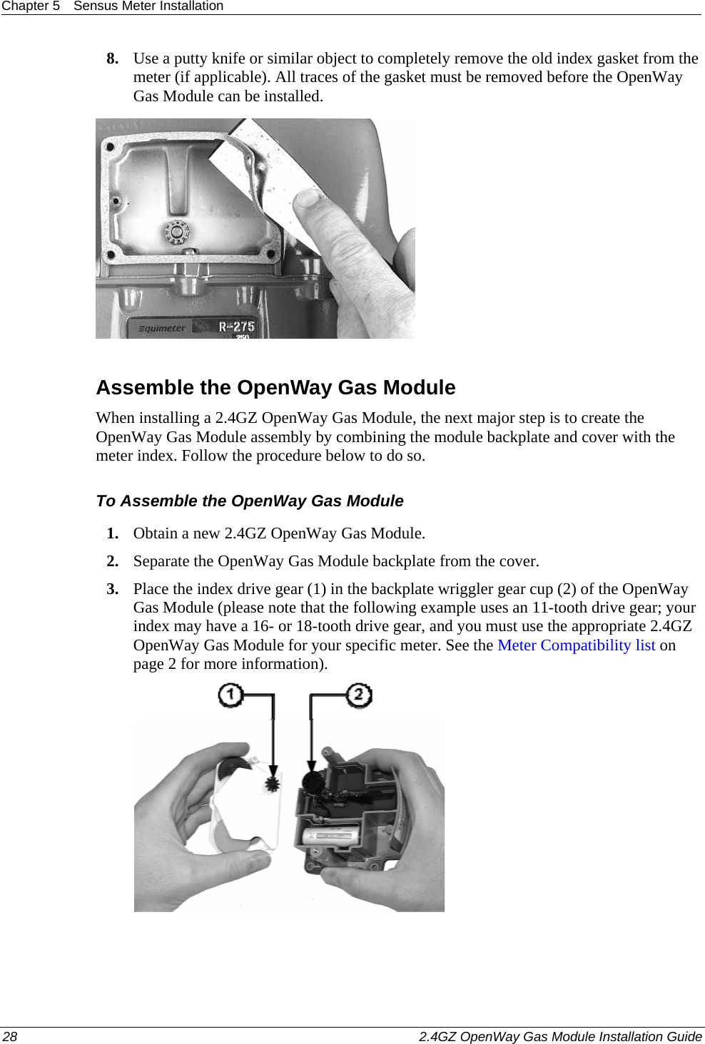 Chapter 5  Sensus Meter Installation  28    2.4GZ OpenWay Gas Module Installation Guide  8. Use a putty knife or similar object to completely remove the old index gasket from the meter (if applicable). All traces of the gasket must be removed before the OpenWay Gas Module can be installed.     Assemble the OpenWay Gas Module When installing a 2.4GZ OpenWay Gas Module, the next major step is to create the OpenWay Gas Module assembly by combining the module backplate and cover with the meter index. Follow the procedure below to do so. To Assemble the OpenWay Gas Module 1. Obtain a new 2.4GZ OpenWay Gas Module.  2. Separate the OpenWay Gas Module backplate from the cover.  3. Place the index drive gear (1) in the backplate wriggler gear cup (2) of the OpenWay Gas Module (please note that the following example uses an 11-tooth drive gear; your index may have a 16- or 18-tooth drive gear, and you must use the appropriate 2.4GZ OpenWay Gas Module for your specific meter. See the Meter Compatibility list on page 2 for more information).    