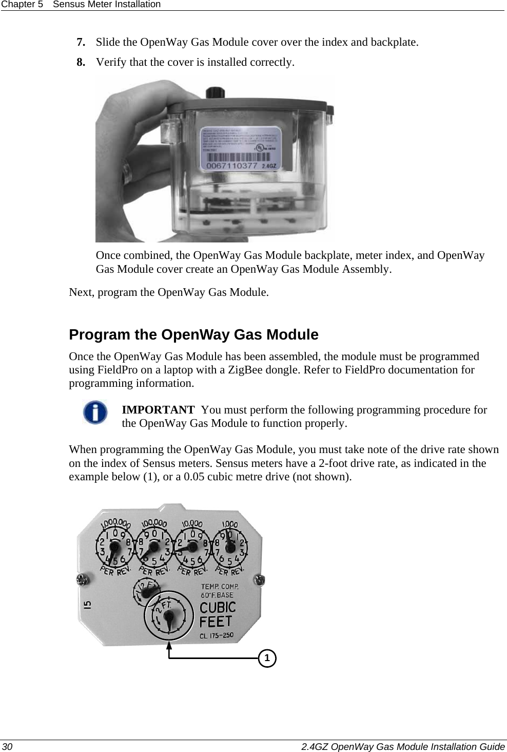 Chapter 5  Sensus Meter Installation  30    2.4GZ OpenWay Gas Module Installation Guide  7. Slide the OpenWay Gas Module cover over the index and backplate.  8. Verify that the cover is installed correctly.   Once combined, the OpenWay Gas Module backplate, meter index, and OpenWay Gas Module cover create an OpenWay Gas Module Assembly. Next, program the OpenWay Gas Module.  Program the OpenWay Gas Module Once the OpenWay Gas Module has been assembled, the module must be programmed using FieldPro on a laptop with a ZigBee dongle. Refer to FieldPro documentation for programming information.    IMPORTANT  You must perform the following programming procedure for the OpenWay Gas Module to function properly.  When programming the OpenWay Gas Module, you must take note of the drive rate shown on the index of Sensus meters. Sensus meters have a 2-foot drive rate, as indicated in the example below (1), or a 0.05 cubic metre drive (not shown).   1 