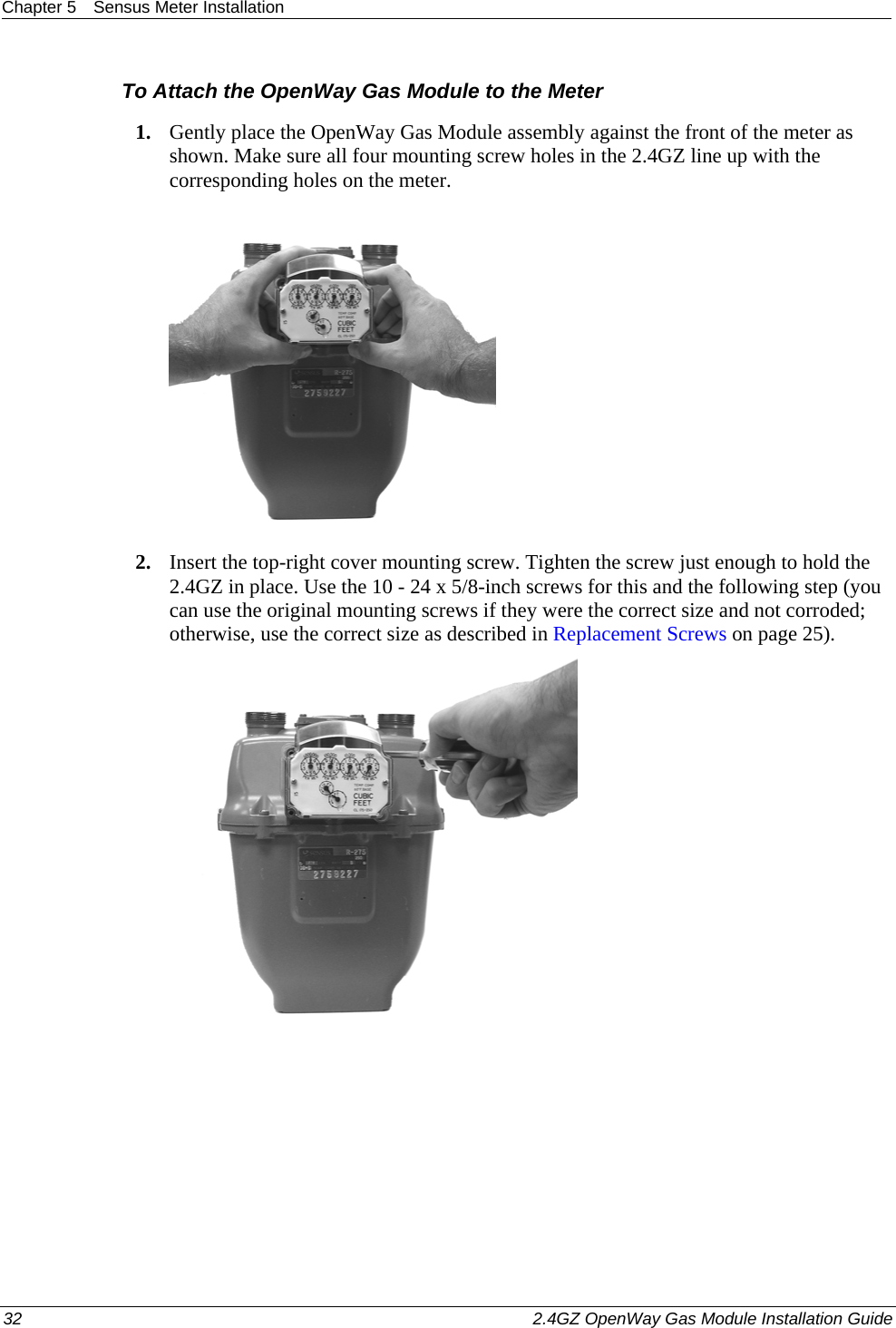 Chapter 5  Sensus Meter Installation  32    2.4GZ OpenWay Gas Module Installation Guide  To Attach the OpenWay Gas Module to the Meter 1. Gently place the OpenWay Gas Module assembly against the front of the meter as shown. Make sure all four mounting screw holes in the 2.4GZ line up with the corresponding holes on the meter.  2. Insert the top-right cover mounting screw. Tighten the screw just enough to hold the 2.4GZ in place. Use the 10 - 24 x 5/8-inch screws for this and the following step (you can use the original mounting screws if they were the correct size and not corroded; otherwise, use the correct size as described in Replacement Screws on page 25).   