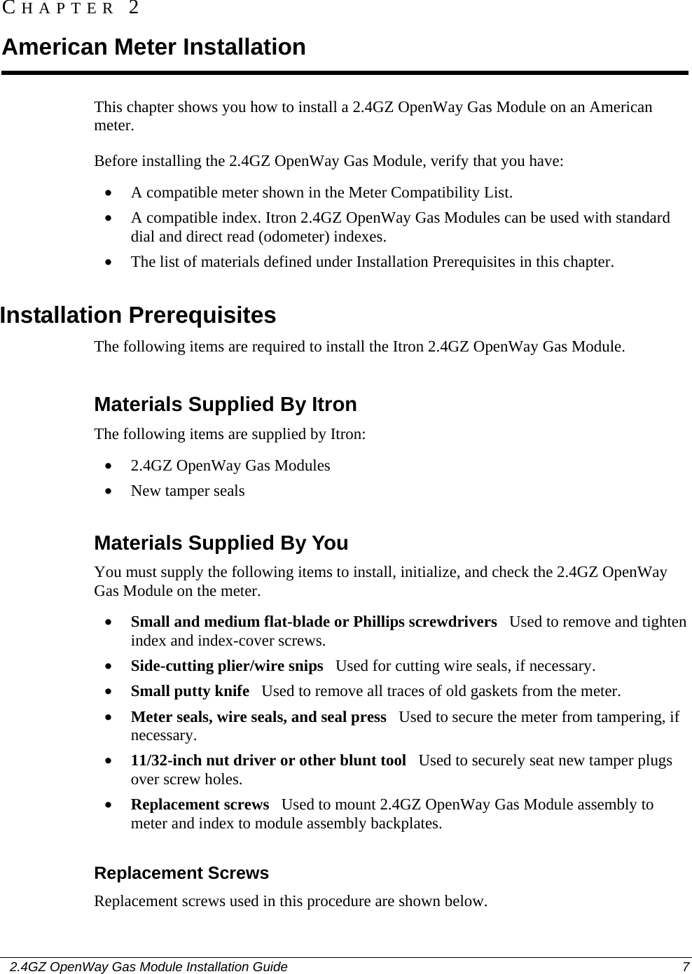    2.4GZ OpenWay Gas Module Installation Guide  7  This chapter shows you how to install a 2.4GZ OpenWay Gas Module on an American meter. Before installing the 2.4GZ OpenWay Gas Module, verify that you have: • A compatible meter shown in the Meter Compatibility List. • A compatible index. Itron 2.4GZ OpenWay Gas Modules can be used with standard dial and direct read (odometer) indexes. • The list of materials defined under Installation Prerequisites in this chapter.  Installation Prerequisites The following items are required to install the Itron 2.4GZ OpenWay Gas Module.  Materials Supplied By Itron The following items are supplied by Itron: • 2.4GZ OpenWay Gas Modules • New tamper seals  Materials Supplied By You You must supply the following items to install, initialize, and check the 2.4GZ OpenWay Gas Module on the meter. • Small and medium flat-blade or Phillips screwdrivers   Used to remove and tighten index and index-cover screws. • Side-cutting plier/wire snips   Used for cutting wire seals, if necessary. • Small putty knife   Used to remove all traces of old gaskets from the meter.  • Meter seals, wire seals, and seal press   Used to secure the meter from tampering, if necessary. • 11/32-inch nut driver or other blunt tool   Used to securely seat new tamper plugs over screw holes.  • Replacement screws   Used to mount 2.4GZ OpenWay Gas Module assembly to meter and index to module assembly backplates.  Replacement Screws Replacement screws used in this procedure are shown below. CHAPTER 2 American Meter Installation 