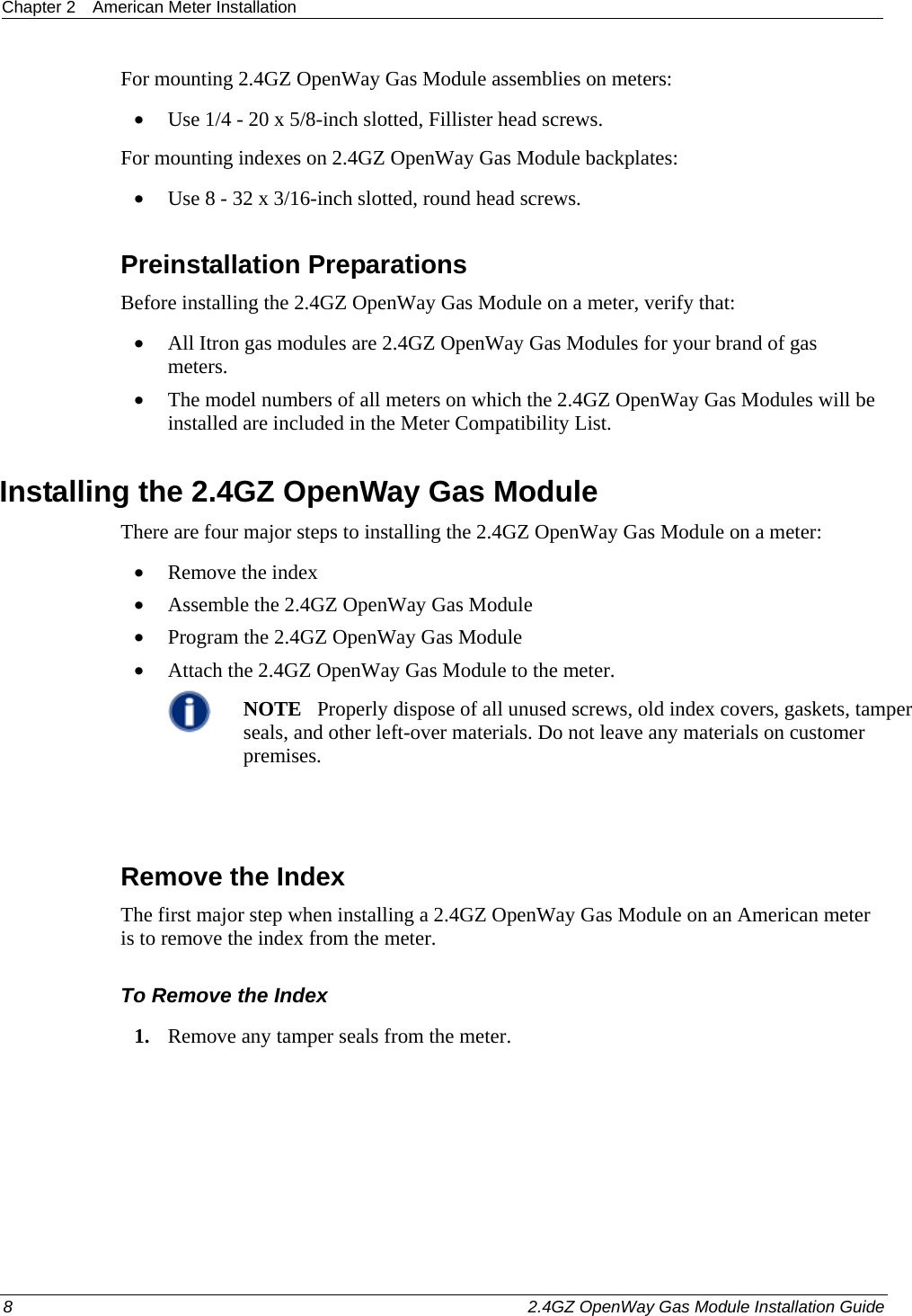 Chapter 2  American Meter Installation  8    2.4GZ OpenWay Gas Module Installation Guide  For mounting 2.4GZ OpenWay Gas Module assemblies on meters: • Use 1/4 - 20 x 5/8-inch slotted, Fillister head screws. For mounting indexes on 2.4GZ OpenWay Gas Module backplates: • Use 8 - 32 x 3/16-inch slotted, round head screws.  Preinstallation Preparations Before installing the 2.4GZ OpenWay Gas Module on a meter, verify that:   • All Itron gas modules are 2.4GZ OpenWay Gas Modules for your brand of gas meters.  • The model numbers of all meters on which the 2.4GZ OpenWay Gas Modules will be installed are included in the Meter Compatibility List.  Installing the 2.4GZ OpenWay Gas Module There are four major steps to installing the 2.4GZ OpenWay Gas Module on a meter: • Remove the index • Assemble the 2.4GZ OpenWay Gas Module • Program the 2.4GZ OpenWay Gas Module • Attach the 2.4GZ OpenWay Gas Module to the meter.  NOTE   Properly dispose of all unused screws, old index covers, gaskets, tamper seals, and other left-over materials. Do not leave any materials on customer premises.    Remove the Index The first major step when installing a 2.4GZ OpenWay Gas Module on an American meter is to remove the index from the meter. To Remove the Index 1. Remove any tamper seals from the meter.  