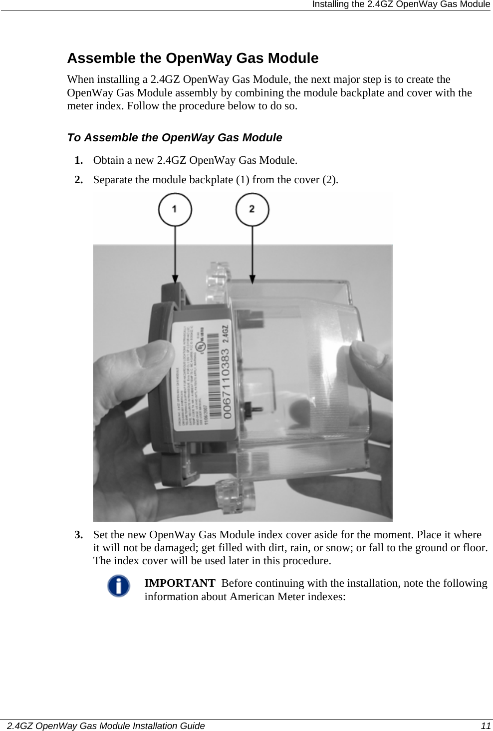  Installing the 2.4GZ OpenWay Gas Module   2.4GZ OpenWay Gas Module Installation Guide  11  Assemble the OpenWay Gas Module When installing a 2.4GZ OpenWay Gas Module, the next major step is to create the OpenWay Gas Module assembly by combining the module backplate and cover with the meter index. Follow the procedure below to do so. To Assemble the OpenWay Gas Module 1. Obtain a new 2.4GZ OpenWay Gas Module. 2. Separate the module backplate (1) from the cover (2).    3. Set the new OpenWay Gas Module index cover aside for the moment. Place it where it will not be damaged; get filled with dirt, rain, or snow; or fall to the ground or floor. The index cover will be used later in this procedure.   IMPORTANT  Before continuing with the installation, note the following information about American Meter indexes:  