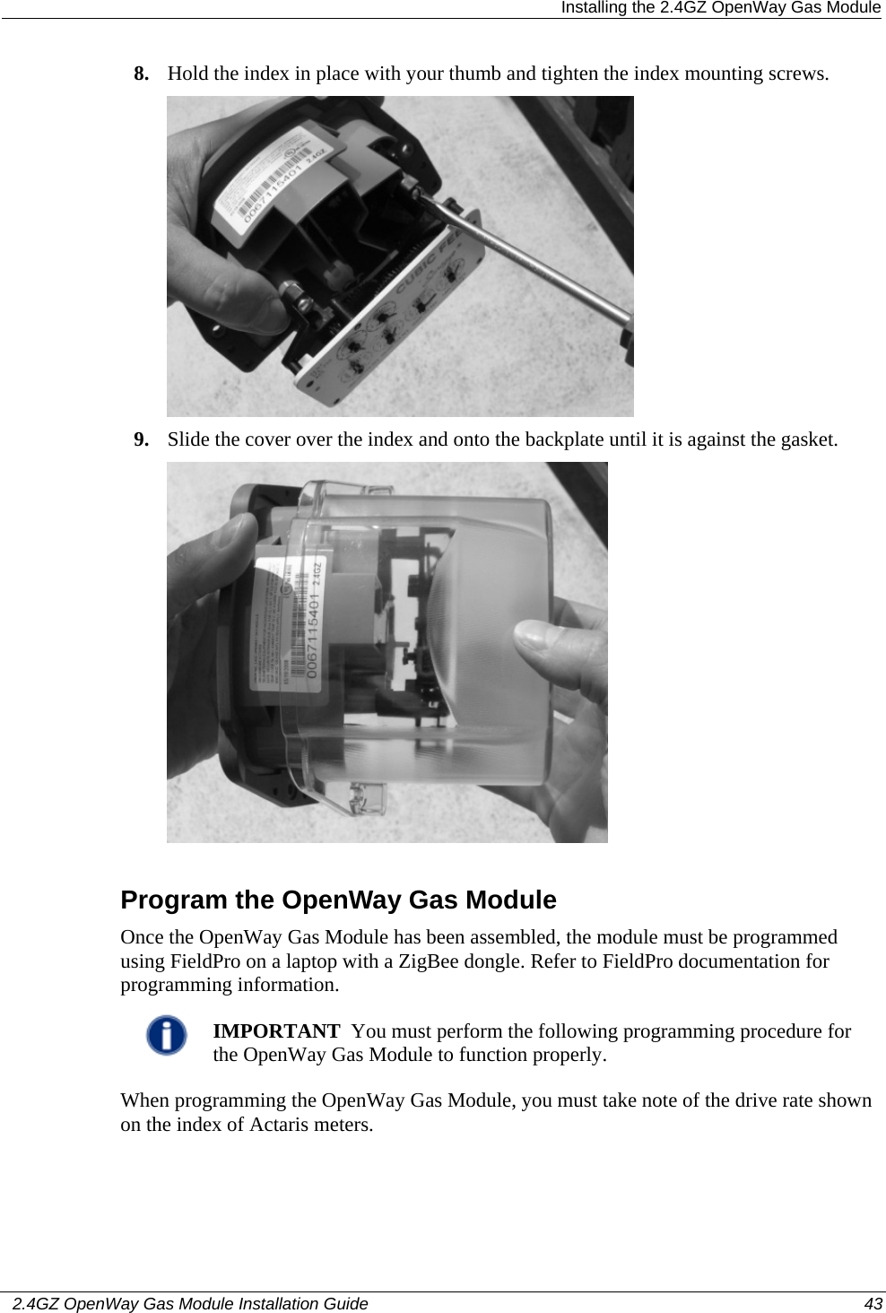  Installing the 2.4GZ OpenWay Gas Module   2.4GZ OpenWay Gas Module Installation Guide  43  8. Hold the index in place with your thumb and tighten the index mounting screws.  9. Slide the cover over the index and onto the backplate until it is against the gasket.   Program the OpenWay Gas Module Once the OpenWay Gas Module has been assembled, the module must be programmed using FieldPro on a laptop with a ZigBee dongle. Refer to FieldPro documentation for programming information.  IMPORTANT  You must perform the following programming procedure for the OpenWay Gas Module to function properly.  When programming the OpenWay Gas Module, you must take note of the drive rate shown on the index of Actaris meters. 