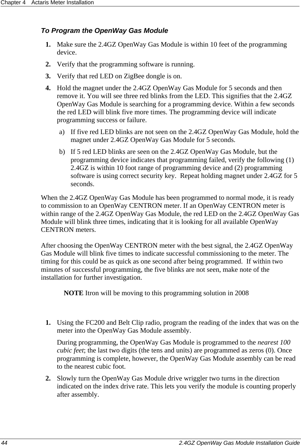 Chapter 4  Actaris Meter Installation  44    2.4GZ OpenWay Gas Module Installation Guide  To Program the OpenWay Gas Module 1. Make sure the 2.4GZ OpenWay Gas Module is within 10 feet of the programming device. 2. Verify that the programming software is running. 3. Verify that red LED on ZigBee dongle is on. 4. Hold the magnet under the 2.4GZ OpenWay Gas Module for 5 seconds and then remove it. You will see three red blinks from the LED. This signifies that the 2.4GZ OpenWay Gas Module is searching for a programming device. Within a few seconds the red LED will blink five more times. The programming device will indicate programming success or failure. a) If five red LED blinks are not seen on the 2.4GZ OpenWay Gas Module, hold the magnet under 2.4GZ OpenWay Gas Module for 5 seconds. b) If 5 red LED blinks are seen on the 2.4GZ OpenWay Gas Module, but the programming device indicates that programming failed, verify the following (1) 2.4GZ is within 10 foot range of programming device and (2) programming software is using correct security key.  Repeat holding magnet under 2.4GZ for 5 seconds. When the 2.4GZ OpenWay Gas Module has been programmed to normal mode, it is ready to commission to an OpenWay CENTRON meter. If an OpenWay CENTRON meter is within range of the 2.4GZ OpenWay Gas Module, the red LED on the 2.4GZ OpenWay Gas Module will blink three times, indicating that it is looking for all available OpenWay CENTRON meters. After choosing the OpenWay CENTRON meter with the best signal, the 2.4GZ OpenWay Gas Module will blink five times to indicate successful commissioning to the meter. The timing for this could be as quick as one second after being programmed.  If within two minutes of successful programming, the five blinks are not seen, make note of the installation for further investigation. NOTE Itron will be moving to this programming solution in 2008  1. Using the FC200 and Belt Clip radio, program the reading of the index that was on the meter into the OpenWay Gas Module assembly. During programming, the OpenWay Gas Module is programmed to the nearest 100 cubic feet; the last two digits (the tens and units) are programmed as zeros (0). Once programming is complete, however, the OpenWay Gas Module assembly can be read to the nearest cubic foot.  2. Slowly turn the OpenWay Gas Module drive wriggler two turns in the direction indicated on the index drive rate. This lets you verify the module is counting properly after assembly.  