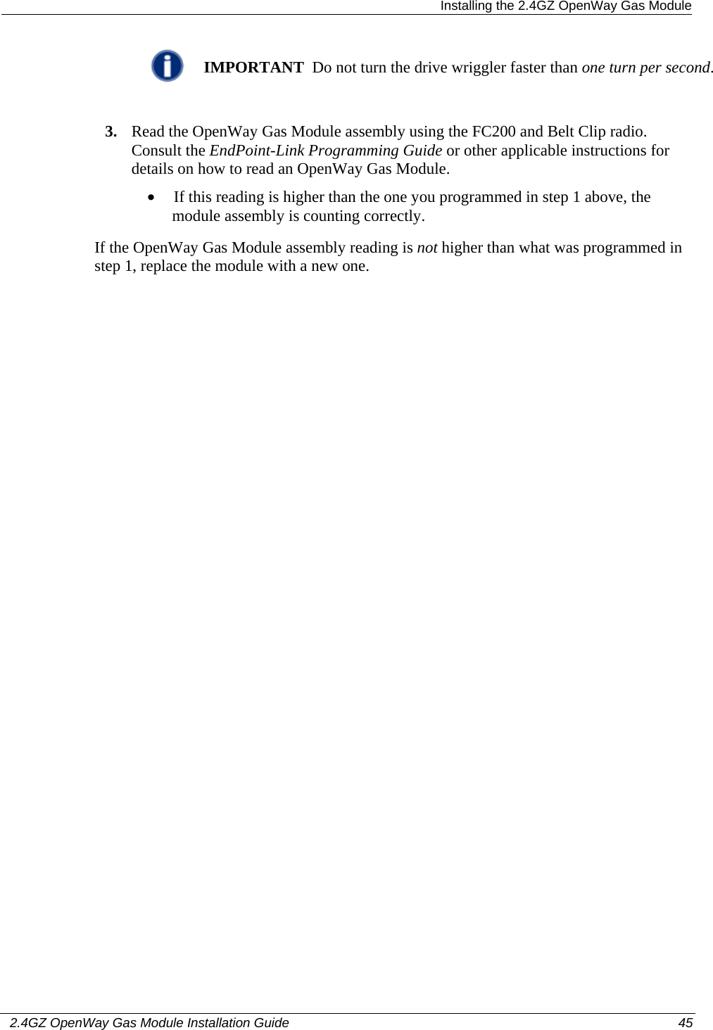  Installing the 2.4GZ OpenWay Gas Module   2.4GZ OpenWay Gas Module Installation Guide  45   IMPORTANT  Do not turn the drive wriggler faster than one turn per second.  3. Read the OpenWay Gas Module assembly using the FC200 and Belt Clip radio. Consult the EndPoint-Link Programming Guide or other applicable instructions for details on how to read an OpenWay Gas Module. • If this reading is higher than the one you programmed in step 1 above, the module assembly is counting correctly. If the OpenWay Gas Module assembly reading is not higher than what was programmed in step 1, replace the module with a new one. 