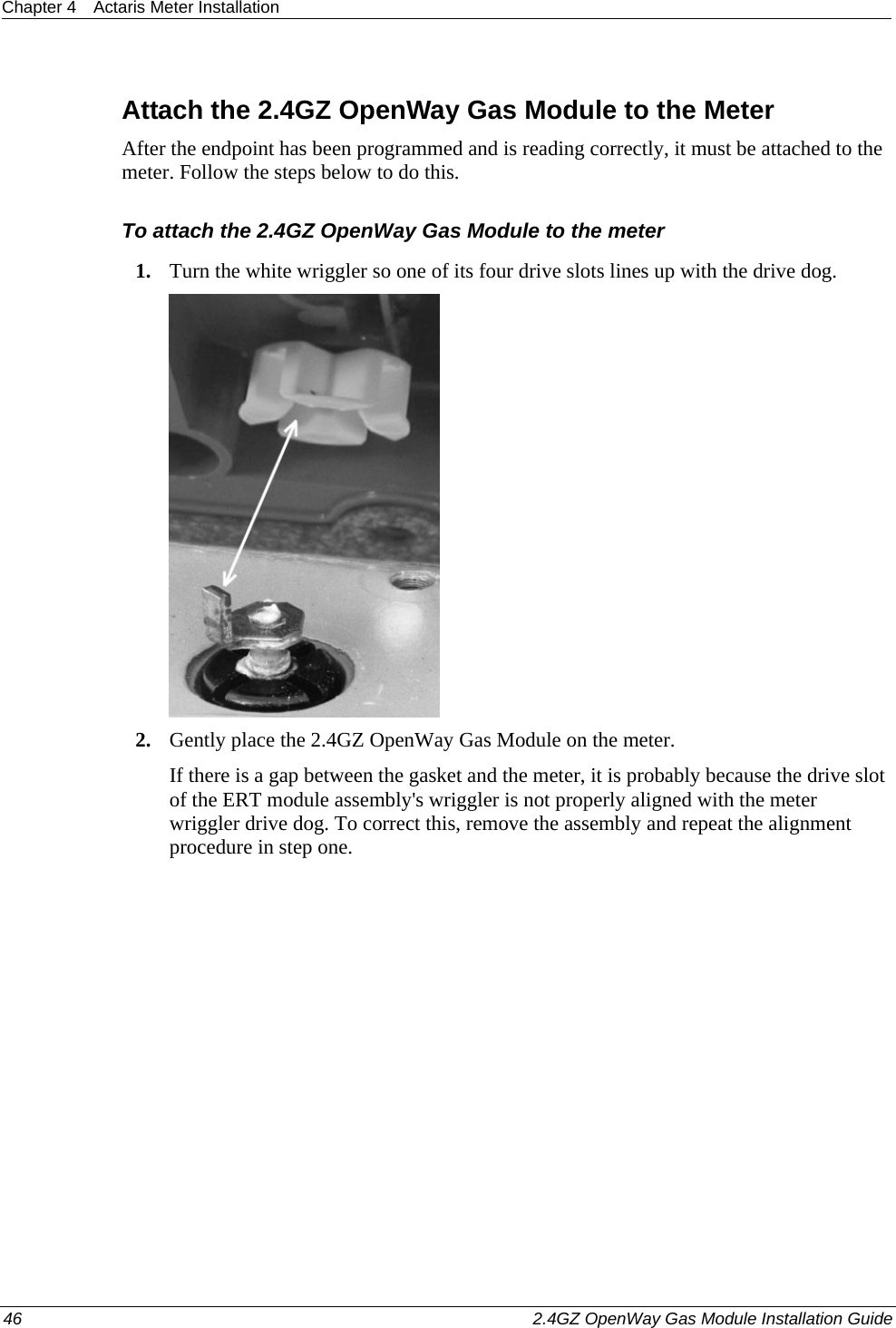 Chapter 4  Actaris Meter Installation  46    2.4GZ OpenWay Gas Module Installation Guide    Attach the 2.4GZ OpenWay Gas Module to the Meter After the endpoint has been programmed and is reading correctly, it must be attached to the meter. Follow the steps below to do this. To attach the 2.4GZ OpenWay Gas Module to the meter 1. Turn the white wriggler so one of its four drive slots lines up with the drive dog.  2. Gently place the 2.4GZ OpenWay Gas Module on the meter. If there is a gap between the gasket and the meter, it is probably because the drive slot of the ERT module assembly&apos;s wriggler is not properly aligned with the meter wriggler drive dog. To correct this, remove the assembly and repeat the alignment procedure in step one.  