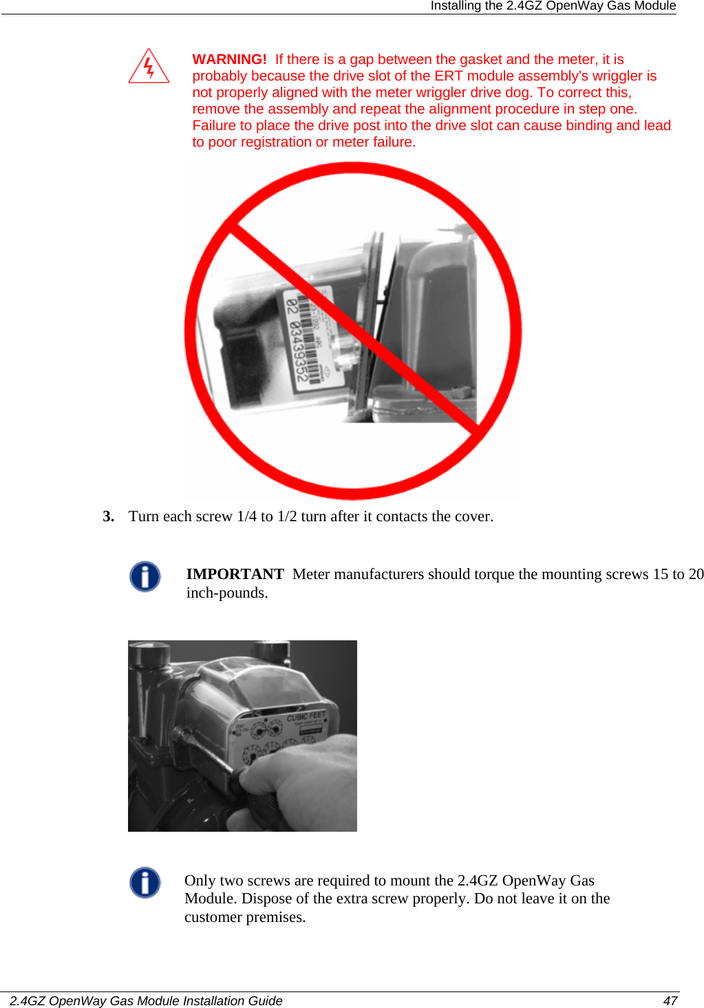  Installing the 2.4GZ OpenWay Gas Module   2.4GZ OpenWay Gas Module Installation Guide  47   WARNING!  If there is a gap between the gasket and the meter, it is probably because the drive slot of the ERT module assembly&apos;s wriggler is not properly aligned with the meter wriggler drive dog. To correct this, remove the assembly and repeat the alignment procedure in step one. Failure to place the drive post into the drive slot can cause binding and lead to poor registration or meter failure.  3. Turn each screw 1/4 to 1/2 turn after it contacts the cover.   IMPORTANT  Meter manufacturers should torque the mounting screws 15 to 20 inch-pounds.     Only two screws are required to mount the 2.4GZ OpenWay Gas Module. Dispose of the extra screw properly. Do not leave it on the customer premises.  