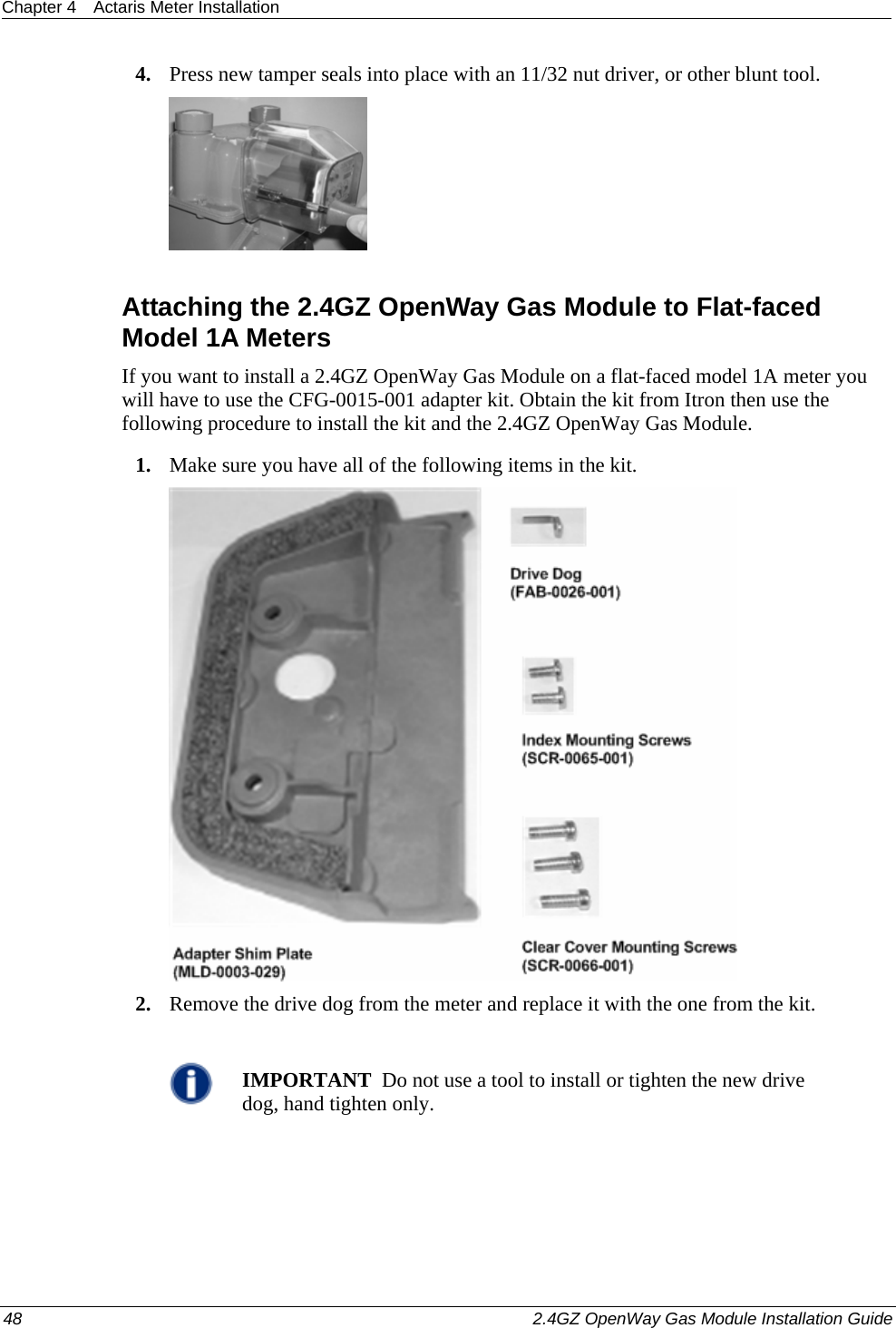 Chapter 4  Actaris Meter Installation  48    2.4GZ OpenWay Gas Module Installation Guide  4. Press new tamper seals into place with an 11/32 nut driver, or other blunt tool.   Attaching the 2.4GZ OpenWay Gas Module to Flat-faced Model 1A Meters If you want to install a 2.4GZ OpenWay Gas Module on a flat-faced model 1A meter you will have to use the CFG-0015-001 adapter kit. Obtain the kit from Itron then use the following procedure to install the kit and the 2.4GZ OpenWay Gas Module. 1. Make sure you have all of the following items in the kit.  2. Remove the drive dog from the meter and replace it with the one from the kit.   IMPORTANT  Do not use a tool to install or tighten the new drive dog, hand tighten only. 