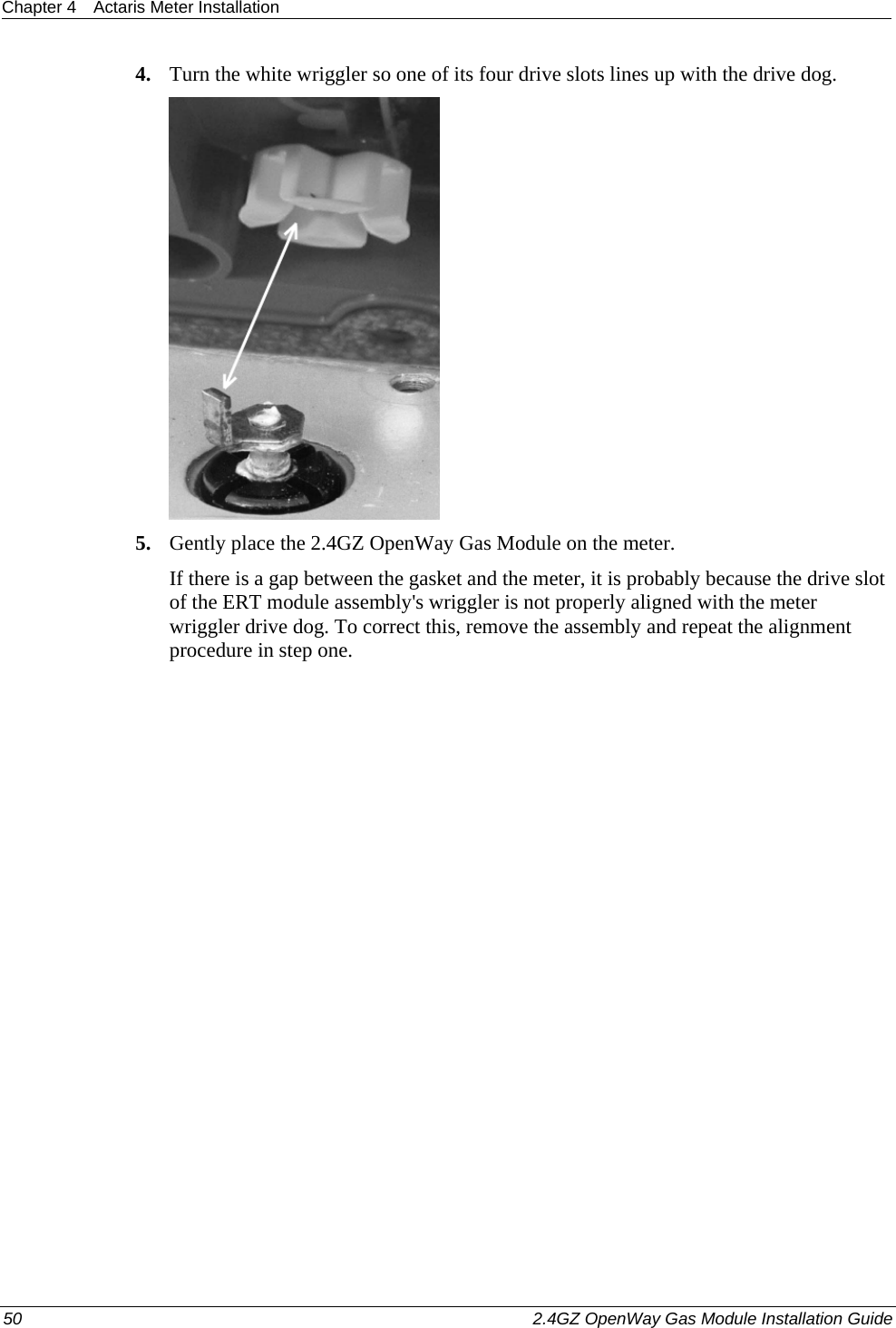 Chapter 4  Actaris Meter Installation  50    2.4GZ OpenWay Gas Module Installation Guide  4. Turn the white wriggler so one of its four drive slots lines up with the drive dog.  5. Gently place the 2.4GZ OpenWay Gas Module on the meter. If there is a gap between the gasket and the meter, it is probably because the drive slot of the ERT module assembly&apos;s wriggler is not properly aligned with the meter wriggler drive dog. To correct this, remove the assembly and repeat the alignment procedure in step one.  