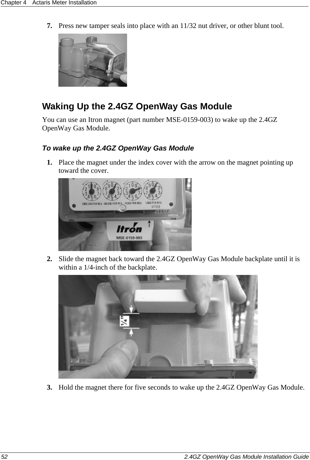 Chapter 4  Actaris Meter Installation  52    2.4GZ OpenWay Gas Module Installation Guide  7. Press new tamper seals into place with an 11/32 nut driver, or other blunt tool.   Waking Up the 2.4GZ OpenWay Gas Module You can use an Itron magnet (part number MSE-0159-003) to wake up the 2.4GZ OpenWay Gas Module. To wake up the 2.4GZ OpenWay Gas Module 1. Place the magnet under the index cover with the arrow on the magnet pointing up toward the cover.  2. Slide the magnet back toward the 2.4GZ OpenWay Gas Module backplate until it is within a 1/4-inch of the backplate.  3. Hold the magnet there for five seconds to wake up the 2.4GZ OpenWay Gas Module.  