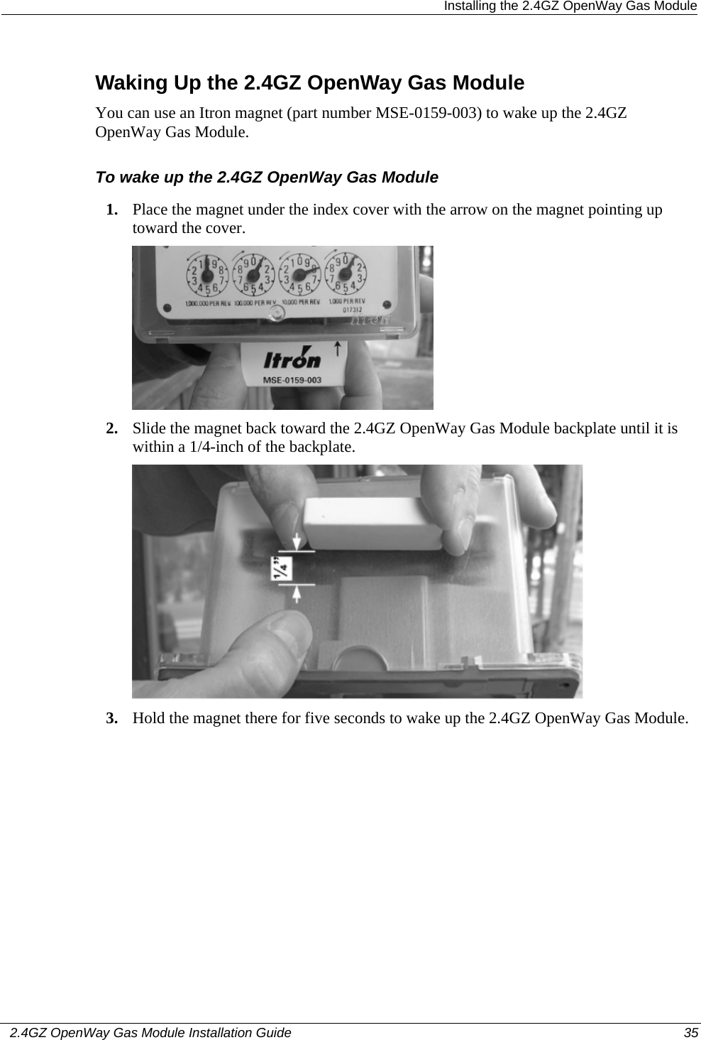  Installing the 2.4GZ OpenWay Gas Module   2.4GZ OpenWay Gas Module Installation Guide  35  Waking Up the 2.4GZ OpenWay Gas Module You can use an Itron magnet (part number MSE-0159-003) to wake up the 2.4GZ OpenWay Gas Module. To wake up the 2.4GZ OpenWay Gas Module 1. Place the magnet under the index cover with the arrow on the magnet pointing up toward the cover.  2. Slide the magnet back toward the 2.4GZ OpenWay Gas Module backplate until it is within a 1/4-inch of the backplate.  3. Hold the magnet there for five seconds to wake up the 2.4GZ OpenWay Gas Module. 