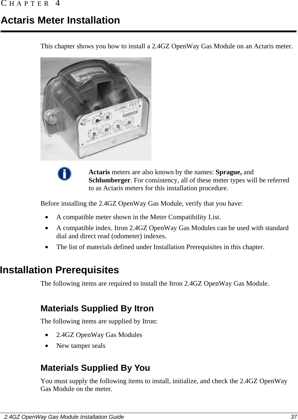    2.4GZ OpenWay Gas Module Installation Guide  37  This chapter shows you how to install a 2.4GZ OpenWay Gas Module on an Actaris meter.   Actaris meters are also known by the names: Sprague, and Schlumberger. For consistency, all of these meter types will be referred to as Actaris meters for this installation procedure.  Before installing the 2.4GZ OpenWay Gas Module, verify that you have: • A compatible meter shown in the Meter Compatibility List. • A compatible index. Itron 2.4GZ OpenWay Gas Modules can be used with standard dial and direct read (odometer) indexes. • The list of materials defined under Installation Prerequisites in this chapter.  Installation Prerequisites The following items are required to install the Itron 2.4GZ OpenWay Gas Module.  Materials Supplied By Itron The following items are supplied by Itron: • 2.4GZ OpenWay Gas Modules • New tamper seals  Materials Supplied By You You must supply the following items to install, initialize, and check the 2.4GZ OpenWay Gas Module on the meter. CHAPTER 4 Actaris Meter Installation 