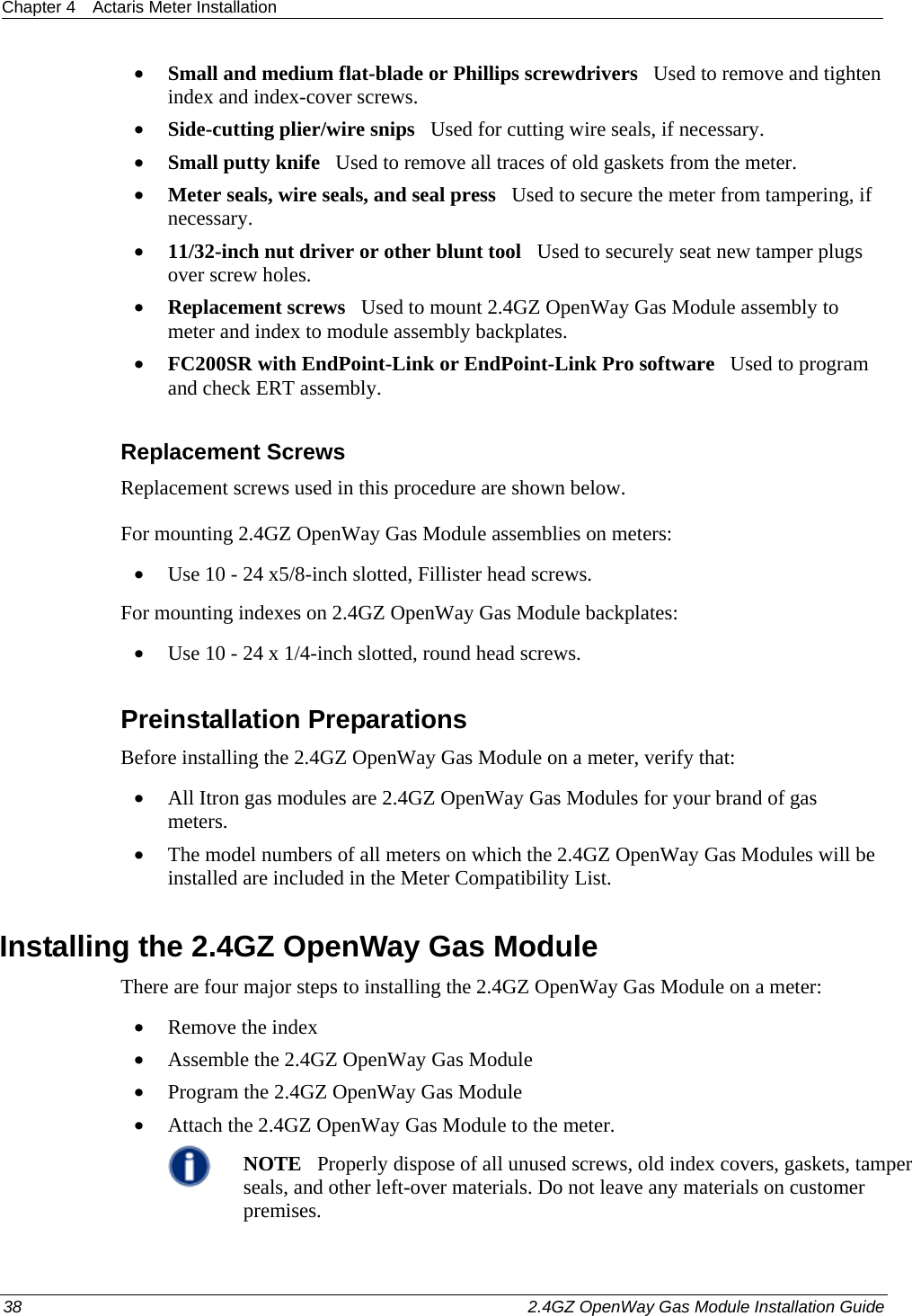 Chapter 4  Actaris Meter Installation  38    2.4GZ OpenWay Gas Module Installation Guide  • Small and medium flat-blade or Phillips screwdrivers   Used to remove and tighten index and index-cover screws. • Side-cutting plier/wire snips   Used for cutting wire seals, if necessary. • Small putty knife   Used to remove all traces of old gaskets from the meter.  • Meter seals, wire seals, and seal press   Used to secure the meter from tampering, if necessary. • 11/32-inch nut driver or other blunt tool   Used to securely seat new tamper plugs over screw holes.  • Replacement screws   Used to mount 2.4GZ OpenWay Gas Module assembly to meter and index to module assembly backplates. • FC200SR with EndPoint-Link or EndPoint-Link Pro software   Used to program  and check ERT assembly.  Replacement Screws Replacement screws used in this procedure are shown below. For mounting 2.4GZ OpenWay Gas Module assemblies on meters: • Use 10 - 24 x5/8-inch slotted, Fillister head screws. For mounting indexes on 2.4GZ OpenWay Gas Module backplates: • Use 10 - 24 x 1/4-inch slotted, round head screws.  Preinstallation Preparations Before installing the 2.4GZ OpenWay Gas Module on a meter, verify that:   • All Itron gas modules are 2.4GZ OpenWay Gas Modules for your brand of gas meters.  • The model numbers of all meters on which the 2.4GZ OpenWay Gas Modules will be installed are included in the Meter Compatibility List.  Installing the 2.4GZ OpenWay Gas Module There are four major steps to installing the 2.4GZ OpenWay Gas Module on a meter: • Remove the index • Assemble the 2.4GZ OpenWay Gas Module • Program the 2.4GZ OpenWay Gas Module • Attach the 2.4GZ OpenWay Gas Module to the meter.  NOTE   Properly dispose of all unused screws, old index covers, gaskets, tamper seals, and other left-over materials. Do not leave any materials on customer premises.  