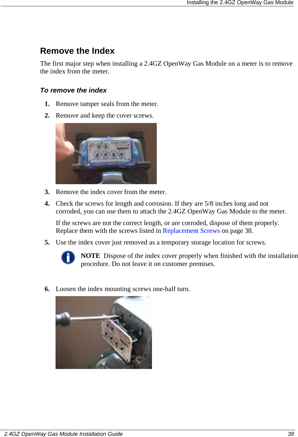  Installing the 2.4GZ OpenWay Gas Module   2.4GZ OpenWay Gas Module Installation Guide  39    Remove the Index The first major step when installing a 2.4GZ OpenWay Gas Module on a meter is to remove the index from the meter.  To remove the index 1. Remove tamper seals from the meter. 2. Remove and keep the cover screws.  3. Remove the index cover from the meter. 4. Check the screws for length and corrosion. If they are 5/8 inches long and not corroded, you can use them to attach the 2.4GZ OpenWay Gas Module to the meter. If the screws are not the correct length, or are corroded, dispose of them properly. Replace them with the screws listed in Replacement Screws on page 38. 5. Use the index cover just removed as a temporary storage location for screws.  NOTE  Dispose of the index cover properly when finished with the installation procedure. Do not leave it on customer premises.  6. Loosen the index mounting screws one-half turn.  