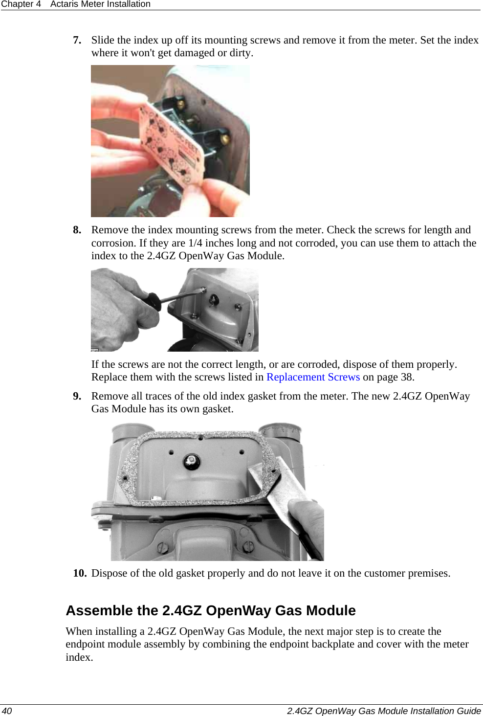 Chapter 4  Actaris Meter Installation  40    2.4GZ OpenWay Gas Module Installation Guide  7. Slide the index up off its mounting screws and remove it from the meter. Set the index where it won&apos;t get damaged or dirty.  8. Remove the index mounting screws from the meter. Check the screws for length and corrosion. If they are 1/4 inches long and not corroded, you can use them to attach the index to the 2.4GZ OpenWay Gas Module.  If the screws are not the correct length, or are corroded, dispose of them properly. Replace them with the screws listed in Replacement Screws on page 38. 9. Remove all traces of the old index gasket from the meter. The new 2.4GZ OpenWay Gas Module has its own gasket.  10. Dispose of the old gasket properly and do not leave it on the customer premises.  Assemble the 2.4GZ OpenWay Gas Module When installing a 2.4GZ OpenWay Gas Module, the next major step is to create the endpoint module assembly by combining the endpoint backplate and cover with the meter index.  