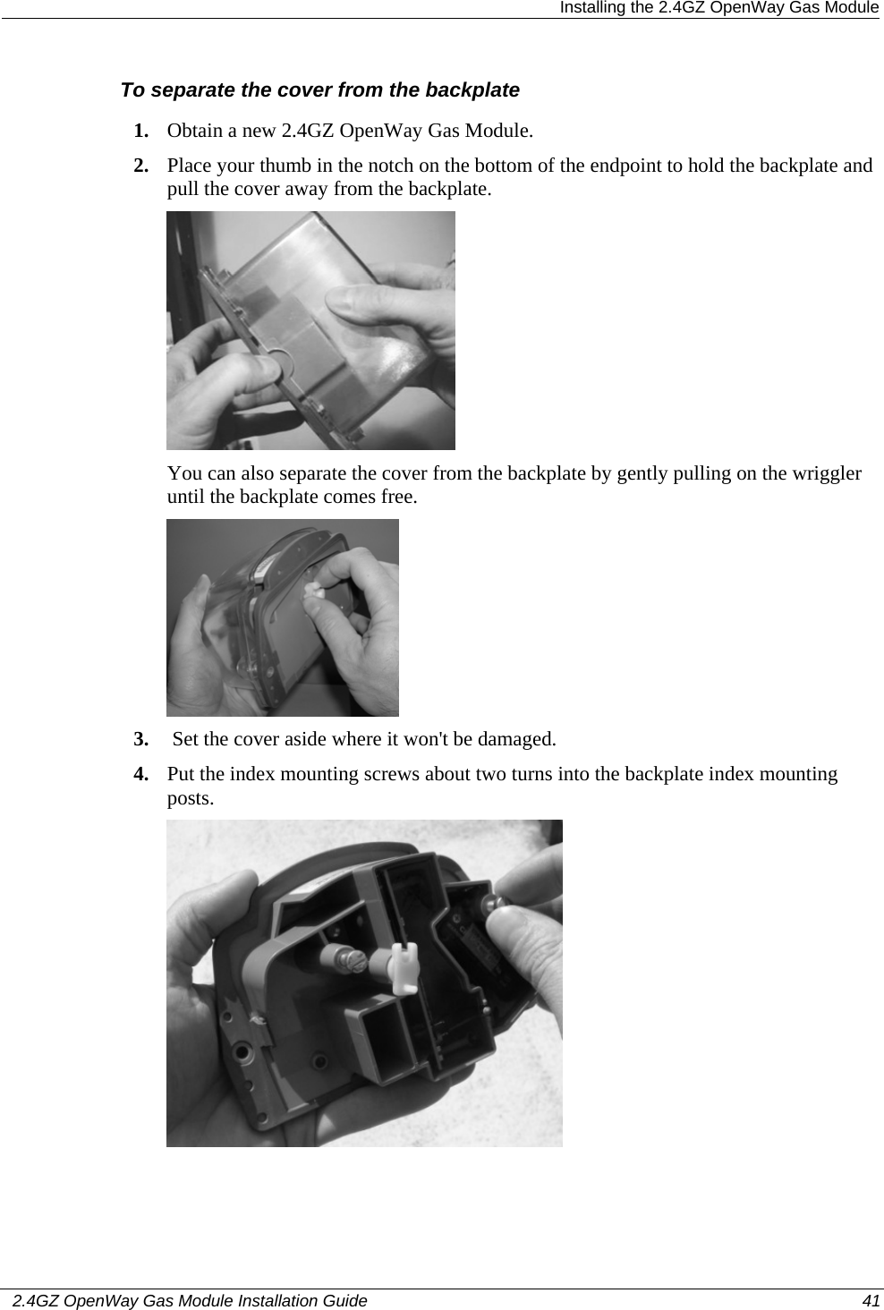  Installing the 2.4GZ OpenWay Gas Module   2.4GZ OpenWay Gas Module Installation Guide  41  To separate the cover from the backplate 1. Obtain a new 2.4GZ OpenWay Gas Module. 2. Place your thumb in the notch on the bottom of the endpoint to hold the backplate and pull the cover away from the backplate.  You can also separate the cover from the backplate by gently pulling on the wriggler until the backplate comes free.  3.  Set the cover aside where it won&apos;t be damaged. 4. Put the index mounting screws about two turns into the backplate index mounting posts.  