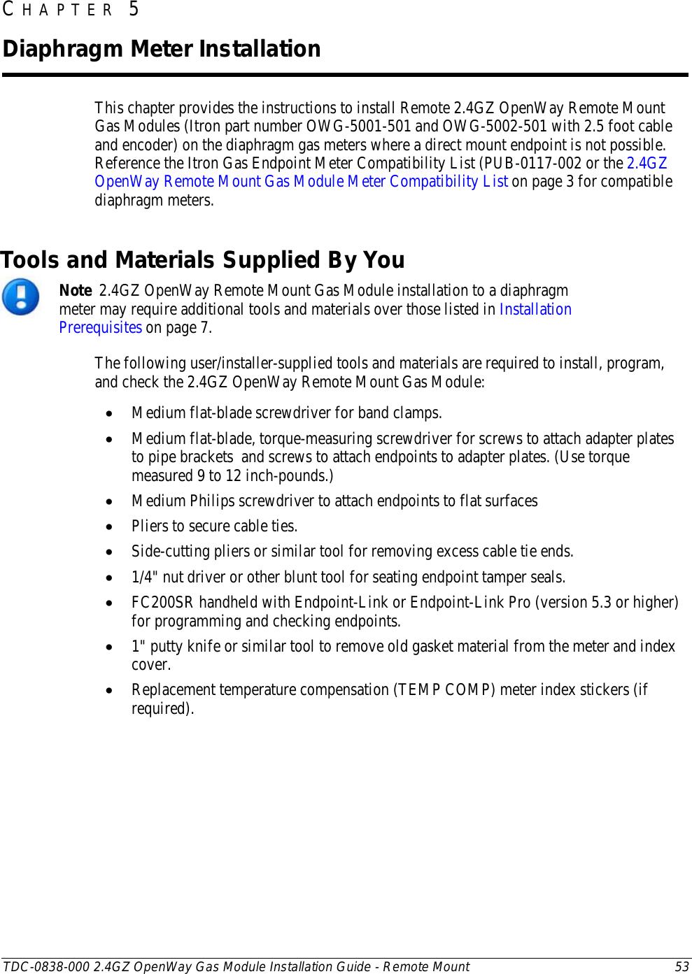  TDC-0838-000 2.4GZ OpenWay Gas Module Installation Guide - Remote Mount 53  This chapter provides the instructions to install Remote 2.4GZ OpenWay Remote Mount Gas Modules (Itron part number OWG-5001-501 and OWG-5002-501 with 2.5 foot cable and encoder) on the diaphragm gas meters where a direct mount endpoint is not possible. Reference the Itron Gas Endpoint Meter Compatibility List (PUB-0117-002 or the 2.4GZ OpenWay Remote Mount Gas Module Meter Compatibility List on page 3 for compatible diaphragm meters.   Tools and Materials Supplied By You  Note  2.4GZ OpenWay Remote Mount Gas Module installation to a diaphragm meter may require additional tools and materials over those listed in Installation Prerequisites on page 7. The following user/installer-supplied tools and materials are required to install, program, and check the 2.4GZ OpenWay Remote Mount Gas Module: • Medium flat-blade screwdriver for band clamps. • Medium flat-blade, torque-measuring screwdriver for screws to attach adapter plates to pipe brackets  and screws to attach endpoints to adapter plates. (Use torque measured 9 to 12 inch-pounds.) • Medium Philips screwdriver to attach endpoints to flat surfaces • Pliers to secure cable ties. • Side-cutting pliers or similar tool for removing excess cable tie ends. • 1/4&quot; nut driver or other blunt tool for seating endpoint tamper seals. • FC200SR handheld with Endpoint-Link or Endpoint-Link Pro (version 5.3 or higher) for programming and checking endpoints.  • 1&quot; putty knife or similar tool to remove old gasket material from the meter and index cover. • Replacement temperature compensation (TEMP COMP) meter index stickers (if required).  CHAPTER 5  Diaphragm Meter Installation 
