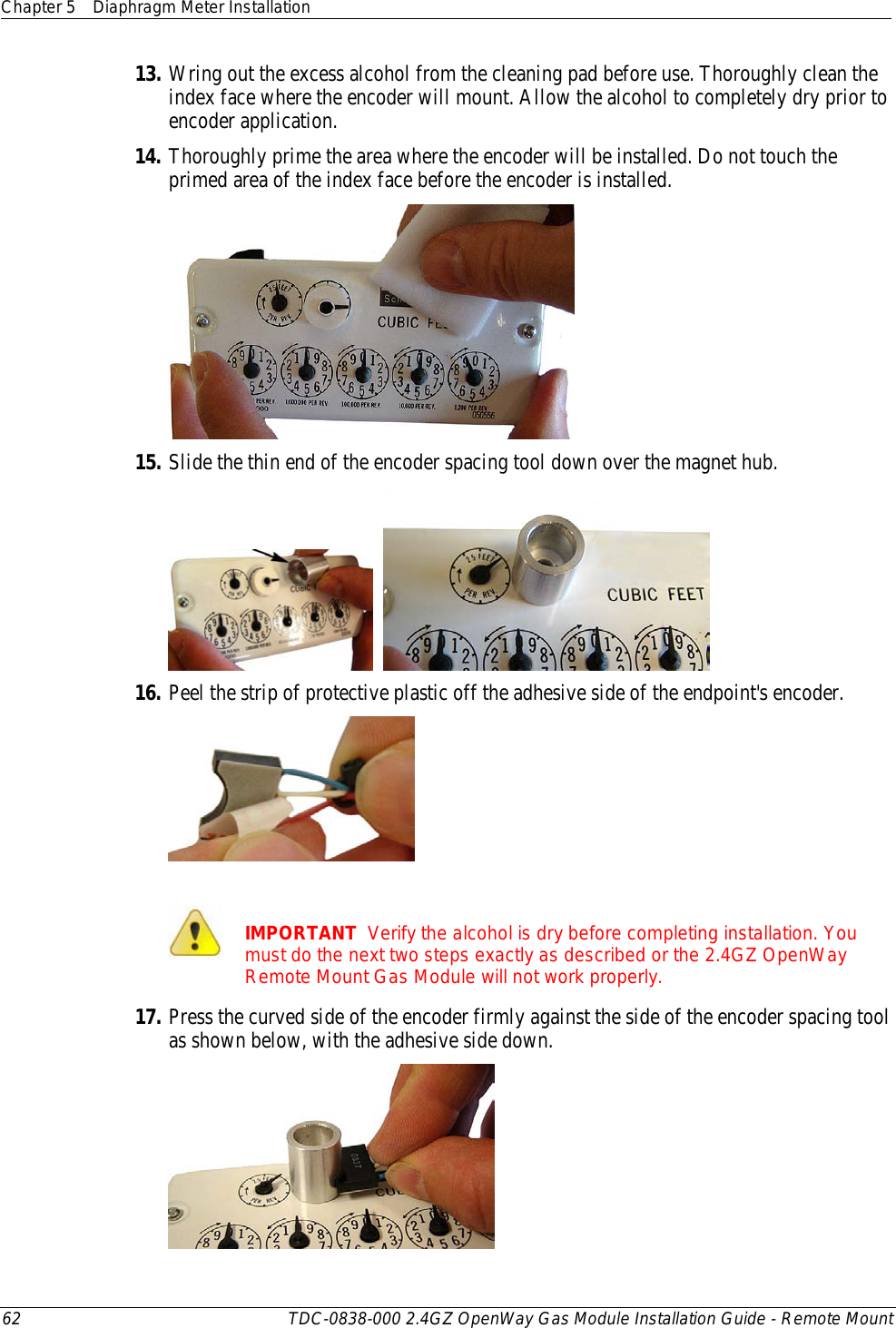 Chapter 5 Diaphragm Meter Installation  62 TDC-0838-000 2.4GZ OpenWay Gas Module Installation Guide - Remote Mount  13. Wring out the excess alcohol from the cleaning pad before use. Thoroughly clean the index face where the encoder will mount. Allow the alcohol to completely dry prior to encoder application.  14. Thoroughly prime the area where the encoder will be installed. Do not touch the primed area of the index face before the encoder is installed.   15. Slide the thin end of the encoder spacing tool down over the magnet hub.     16. Peel the strip of protective plastic off the adhesive side of the endpoint&apos;s encoder.     IMPORTANT  Verify the alcohol is dry before completing installation. You must do the next two steps exactly as described or the 2.4GZ OpenWay Remote Mount Gas Module will not work properly. 17. Press the curved side of the encoder firmly against the side of the encoder spacing tool as shown below, with the adhesive side down.  