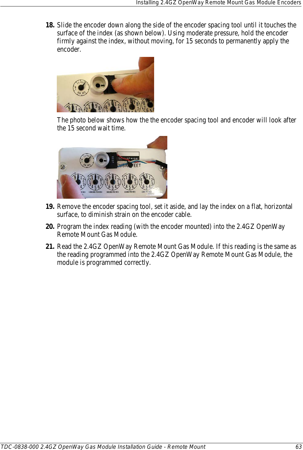  Installing 2.4GZ OpenWay Remote Mount Gas Module Encoders  TDC-0838-000 2.4GZ OpenWay Gas Module Installation Guide - Remote Mount 63  18. Slide the encoder down along the side of the encoder spacing tool until it touches the surface of the index (as shown below). Using moderate pressure, hold the encoder firmly against the index, without moving, for 15 seconds to permanently apply the encoder.  The photo below shows how the the encoder spacing tool and encoder will look after the 15 second wait time.  19. Remove the encoder spacing tool, set it aside, and lay the index on a flat, horizontal surface, to diminish strain on the encoder cable. 20. Program the index reading (with the encoder mounted) into the 2.4GZ OpenWay Remote Mount Gas Module. 21. Read the 2.4GZ OpenWay Remote Mount Gas Module. If this reading is the same as the reading programmed into the 2.4GZ OpenWay Remote Mount Gas Module, the module is programmed correctly. 