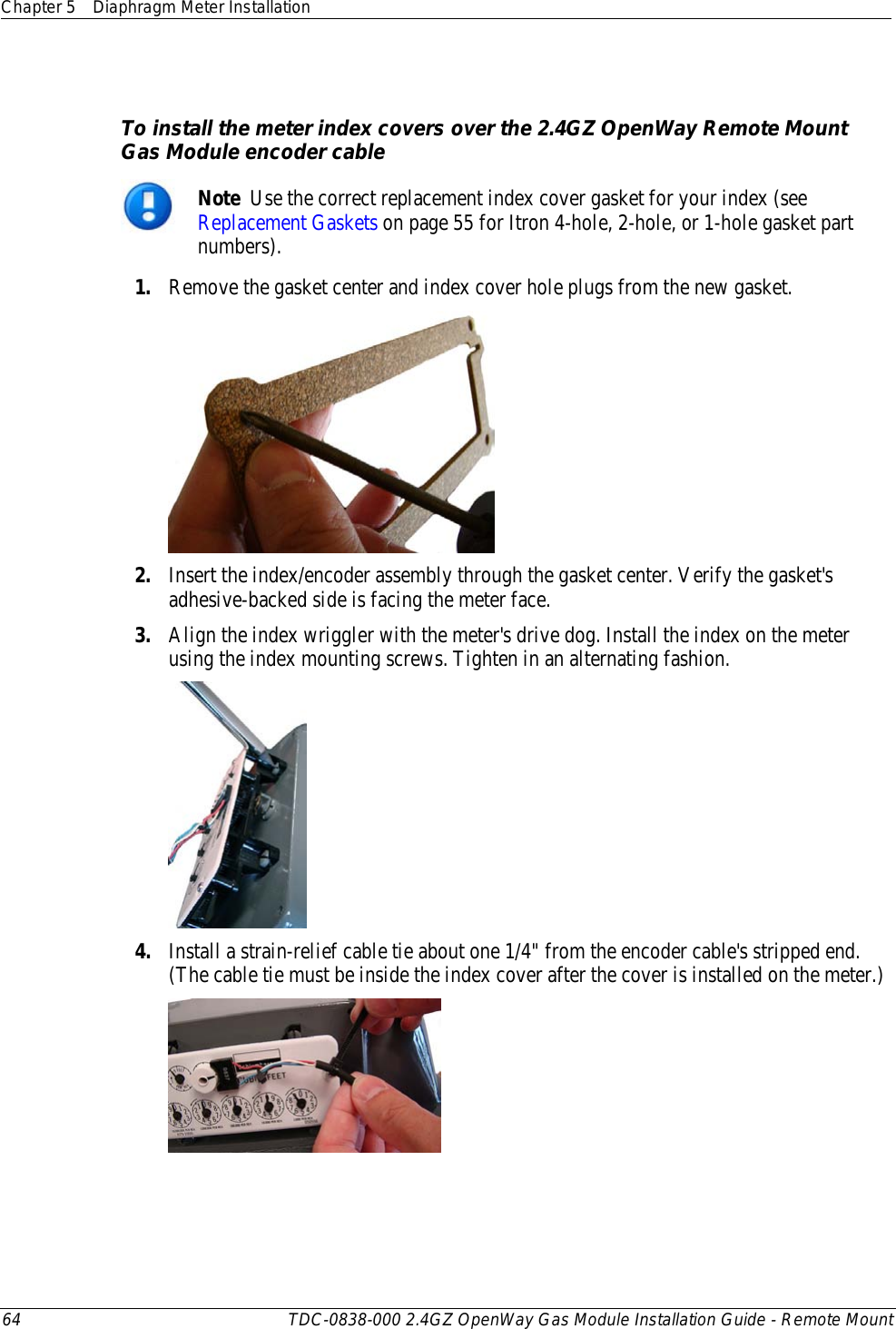 Chapter 5 Diaphragm Meter Installation  64 TDC-0838-000 2.4GZ OpenWay Gas Module Installation Guide - Remote Mount    To install the meter index covers over the 2.4GZ OpenWay Remote Mount Gas Module encoder cable  Note  Use the correct replacement index cover gasket for your index (see Replacement Gaskets on page 55 for Itron 4-hole, 2-hole, or 1-hole gasket part numbers).  1. Remove the gasket center and index cover hole plugs from the new gasket.  2. Insert the index/encoder assembly through the gasket center. Verify the gasket&apos;s adhesive-backed side is facing the meter face. 3. Align the index wriggler with the meter&apos;s drive dog. Install the index on the meter using the index mounting screws. Tighten in an alternating fashion.  4. Install a strain-relief cable tie about one 1/4&quot; from the encoder cable&apos;s stripped end. (The cable tie must be inside the index cover after the cover is installed on the meter.)   
