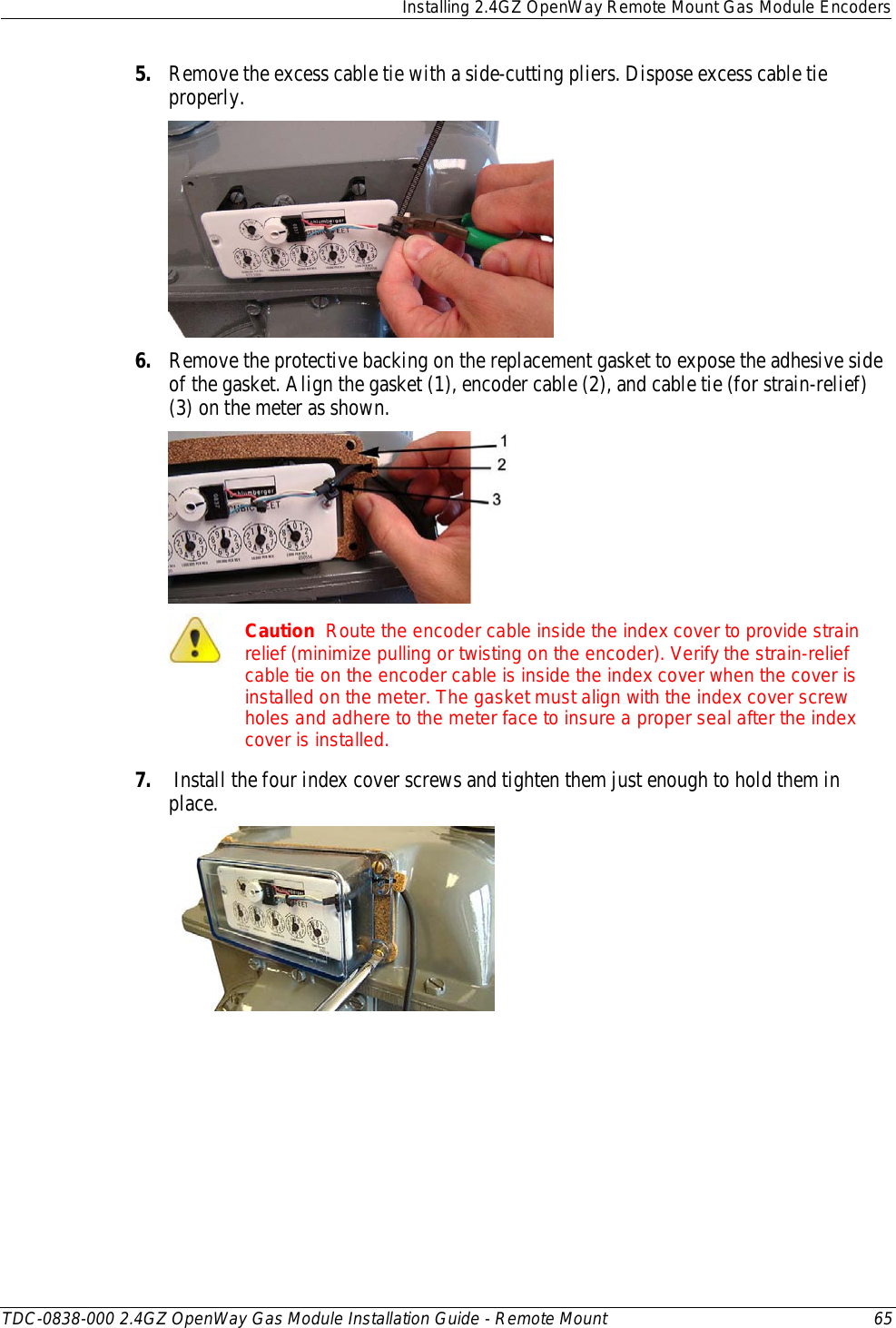  Installing 2.4GZ OpenWay Remote Mount Gas Module Encoders  TDC-0838-000 2.4GZ OpenWay Gas Module Installation Guide - Remote Mount 65  5. Remove the excess cable tie with a side-cutting pliers. Dispose excess cable tie properly.   6. Remove the protective backing on the replacement gasket to expose the adhesive side of the gasket. Align the gasket (1), encoder cable (2), and cable tie (for strain-relief) (3) on the meter as shown.    Caution  Route the encoder cable inside the index cover to provide strain relief (minimize pulling or twisting on the encoder). Verify the strain-relief cable tie on the encoder cable is inside the index cover when the cover is installed on the meter. The gasket must align with the index cover screw holes and adhere to the meter face to insure a proper seal after the index cover is installed. 7.  Install the four index cover screws and tighten them just enough to hold them in place.  