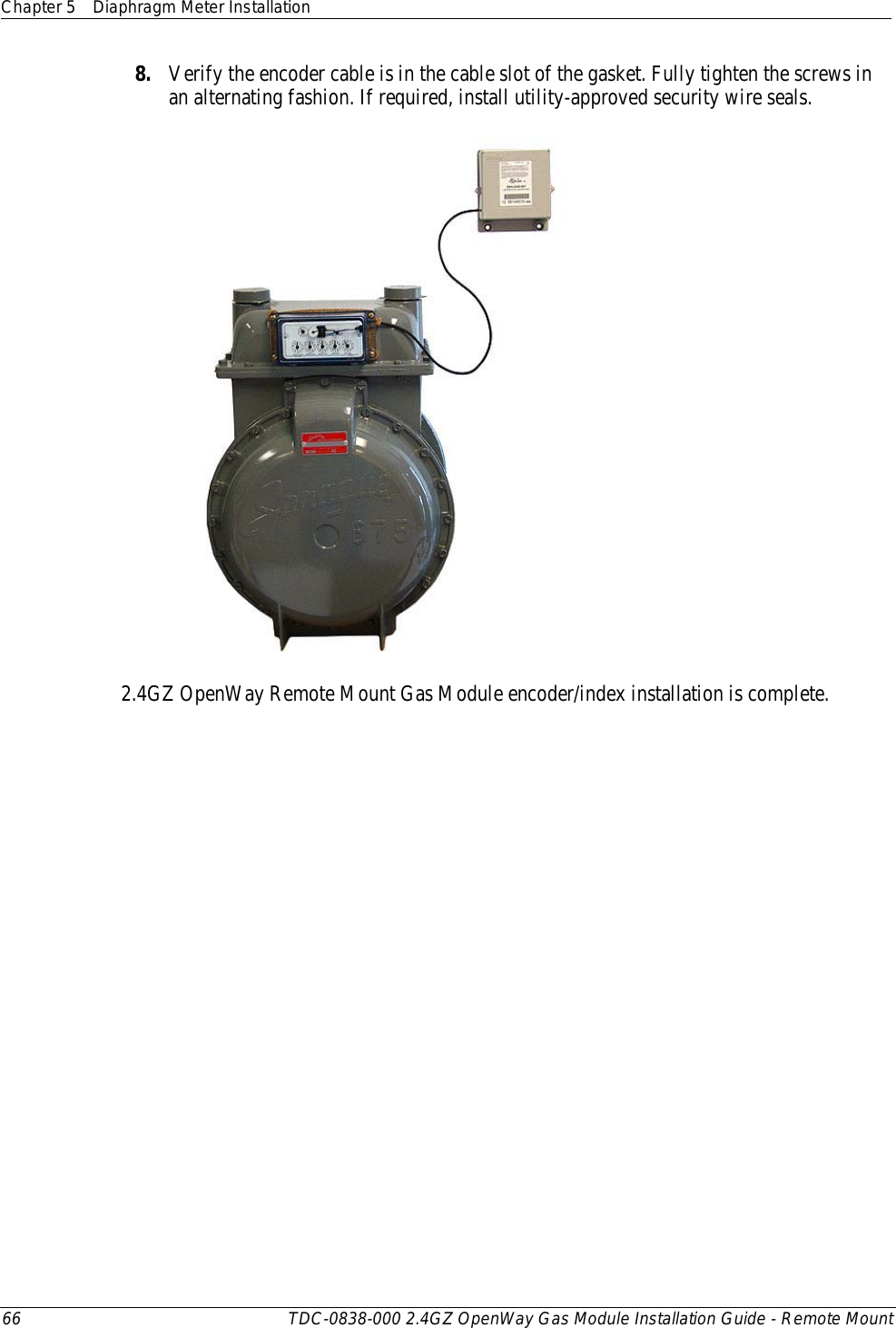 Chapter 5 Diaphragm Meter Installation  66 TDC-0838-000 2.4GZ OpenWay Gas Module Installation Guide - Remote Mount  8. Verify the encoder cable is in the cable slot of the gasket. Fully tighten the screws in an alternating fashion. If required, install utility-approved security wire seals.   2.4GZ OpenWay Remote Mount Gas Module encoder/index installation is complete.  