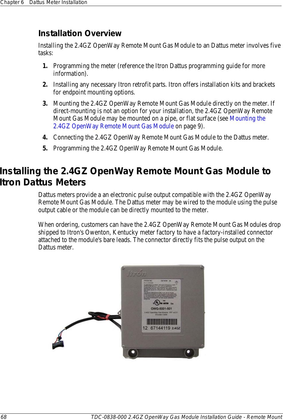 Chapter 6 Dattus Meter Installation  68 TDC-0838-000 2.4GZ OpenWay Gas Module Installation Guide - Remote Mount  Installation Overview Installing the 2.4GZ OpenWay Remote Mount Gas Module to an Dattus meter involves five tasks: 1. Programming the meter (reference the Itron Dattus programming guide for more information). 2. Installing any necessary Itron retrofit parts. Itron offers installation kits and brackets for endpoint mounting options. 3. Mounting the 2.4GZ OpenWay Remote Mount Gas Module directly on the meter. If direct-mounting is not an option for your installation, the 2.4GZ OpenWay Remote Mount Gas Module may be mounted on a pipe, or flat surface (see Mounting the 2.4GZ OpenWay Remote Mount Gas Module on page 9). 4. Connecting the 2.4GZ OpenWay Remote Mount Gas Module to the Dattus meter. 5. Programming the 2.4GZ OpenWay Remote Mount Gas Module.  Installing the 2.4GZ OpenWay Remote Mount Gas Module to Itron Dattus Meters Dattus meters provide a an electronic pulse output compatible with the 2.4GZ OpenWay Remote Mount Gas Module. The Dattus meter may be wired to the module using the pulse output cable or the module can be directly mounted to the meter.  When ordering, customers can have the 2.4GZ OpenWay Remote Mount Gas Modules drop shipped to Itron&apos;s Owenton, Kentucky meter factory to have a factory-installed connector attached to the module&apos;s bare leads. The connector directly fits the pulse output on the Dattus meter.     