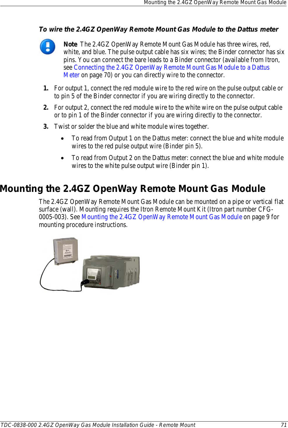  Mounting the 2.4GZ OpenWay Remote Mount Gas Module  TDC-0838-000 2.4GZ OpenWay Gas Module Installation Guide - Remote Mount 71  To wire the 2.4GZ OpenWay Remote Mount Gas Module to the Dattus meter  Note  The 2.4GZ OpenWay Remote Mount Gas Module has three wires, red, white, and blue. The pulse output cable has six wires; the Binder connector has six pins. You can connect the bare leads to a Binder connector (available from Itron, see Connecting the 2.4GZ OpenWay Remote Mount Gas Module to a Dattus Meter on page 70) or you can directly wire to the connector. 1. For output 1, connect the red module wire to the red wire on the pulse output cable or to pin 5 of the Binder connector if you are wiring directly to the connector. 2. For output 2, connect the red module wire to the white wire on the pulse output cable or to pin 1 of the Binder connector if you are wiring directly to the connector.  3. Twist or solder the blue and white module wires together.  • To read from Output 1 on the Dattus meter: connect the blue and white module wires to the red pulse output wire (Binder pin 5). • To read from Output 2 on the Dattus meter: connect the blue and white module wires to the white pulse output wire (Binder pin 1).   Mounting the 2.4GZ OpenWay Remote Mount Gas Module The 2.4GZ OpenWay Remote Mount Gas Module can be mounted on a pipe or vertical flat surface (wall). Mounting requires the Itron Remote Mount Kit (Itron part number CFG-0005-003). See Mounting the 2.4GZ OpenWay Remote Mount Gas Module on page 9 for mounting procedure instructions.   