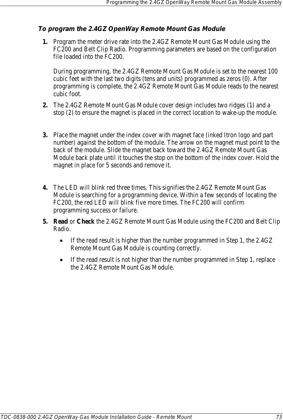  Programming the 2.4GZ OpenWay Remote Mount Gas Module Assembly  TDC-0838-000 2.4GZ OpenWay Gas Module Installation Guide - Remote Mount 73  To program the 2.4GZ OpenWay Remote Mount Gas Module 1. Program the meter drive rate into the 2.4GZ Remote Mount Gas Module using the FC200 and Belt Clip Radio. Programming parameters are based on the configuration file loaded into the FC200.    During programming, the 2.4GZ Remote Mount Gas Module is set to the nearest 100 cubic feet with the last two digits (tens and units) programmed as zeros (0). After programming is complete, the 2.4GZ Remote Mount Gas Module reads to the nearest cubic foot.  2. The 2.4GZ Remote Mount Gas Module cover design includes two ridges (1) and a stop (2) to ensure the magnet is placed in the correct location to wake-up the module.  3. Place the magnet under the index cover with magnet face (inked Itron logo and part number) against the bottom of the module. The arrow on the magnet must point to the back of the module. Slide the magnet back toward the 2.4GZ Remote Mount Gas Module back plate until it touches the stop on the bottom of the index cover. Hold the magnet in place for 5 seconds and remove it.  4. The LED will blink red three times. This signifies the 2.4GZ Remote Mount Gas Module is searching for a programming device. Within a few seconds of locating the FC200, the red LED will blink five more times. The FC200 will confirm programming success or failure. 5. Read or Check the 2.4GZ Remote Mount Gas Module using the FC200 and Belt Clip Radio.  • If the read result is higher than the number programmed in Step 1, the 2.4GZ Remote Mount Gas Module is counting correctly.  • If the read result is not higher than the number programmed in Step 1, replace the 2.4GZ Remote Mount Gas Module.   
