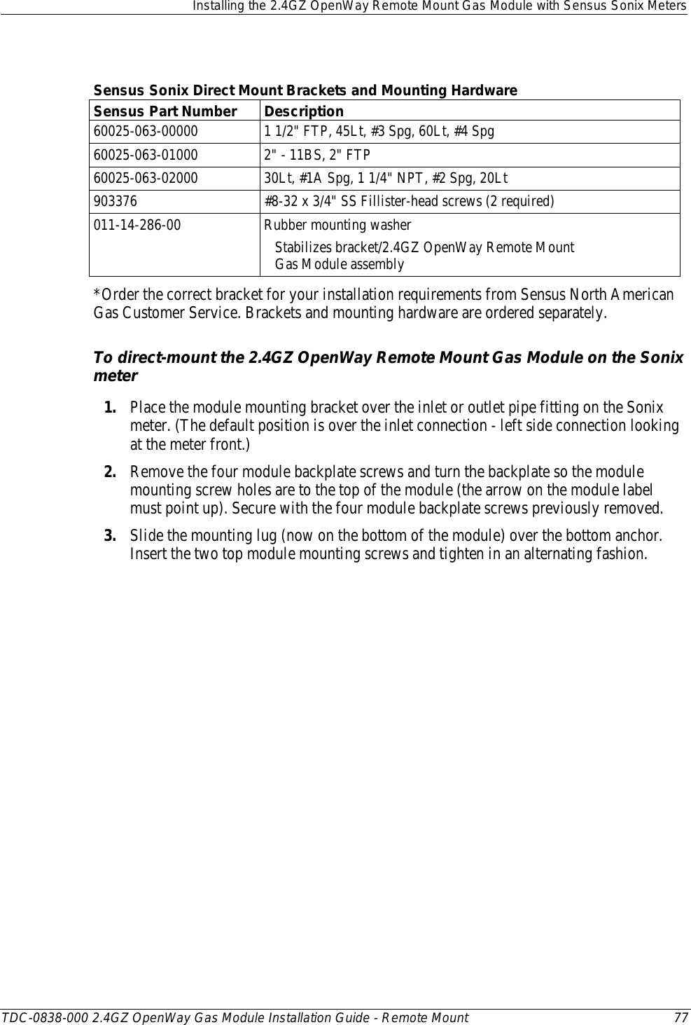  Installing the 2.4GZ OpenWay Remote Mount Gas Module with Sensus Sonix Meters  TDC-0838-000 2.4GZ OpenWay Gas Module Installation Guide - Remote Mount 77   Sensus Sonix Direct Mount Brackets and Mounting Hardware Sensus Part Number Description 60025-063-00000 1 1/2&quot; FTP, 45Lt, #3 Spg, 60Lt, #4 Spg 60025-063-01000 2&quot; - 11BS, 2&quot; FTP 60025-063-02000 30Lt, #1A Spg, 1 1/4&quot; NPT, #2 Spg, 20Lt 903376 #8-32 x 3/4&quot; SS Fillister-head screws (2 required) 011-14-286-00 Rubber mounting washer    Stabilizes bracket/2.4GZ OpenWay Remote Mount     Gas Module assembly  *Order the correct bracket for your installation requirements from Sensus North American Gas Customer Service. Brackets and mounting hardware are ordered separately. To direct-mount the 2.4GZ OpenWay Remote Mount Gas Module on the Sonix meter 1. Place the module mounting bracket over the inlet or outlet pipe fitting on the Sonix meter. (The default position is over the inlet connection - left side connection looking at the meter front.) 2. Remove the four module backplate screws and turn the backplate so the module mounting screw holes are to the top of the module (the arrow on the module label must point up). Secure with the four module backplate screws previously removed.  3. Slide the mounting lug (now on the bottom of the module) over the bottom anchor. Insert the two top module mounting screws and tighten in an alternating fashion.    