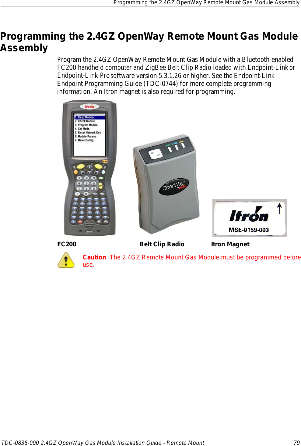  Programming the 2.4GZ OpenWay Remote Mount Gas Module Assembly  TDC-0838-000 2.4GZ OpenWay Gas Module Installation Guide - Remote Mount 79  Programming the 2.4GZ OpenWay Remote Mount Gas Module Assembly Program the 2.4GZ OpenWay Remote Mount Gas Module with a Bluetooth-enabled FC200 handheld computer and ZigBee Belt Clip Radio loaded with Endpoint-Link or Endpoint-Link Pro software version 5.3.1.26 or higher. See the Endpoint-Link Endpoint Programming Guide (TDC-0744) for more complete programming information. An Itron magnet is also required for programming.                 FC200                                    Belt Clip Radio               Itron Magnet  Caution  The 2.4GZ Remote Mount Gas Module must be programmed before use.   