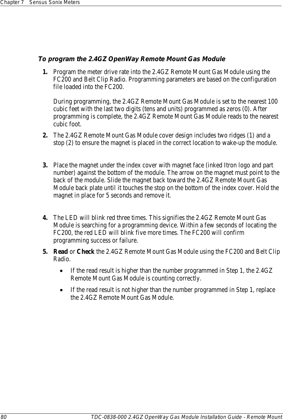 Chapter 7 Sensus Sonix Meters  80 TDC-0838-000 2.4GZ OpenWay Gas Module Installation Guide - Remote Mount        To program the 2.4GZ OpenWay Remote Mount Gas Module 1. Program the meter drive rate into the 2.4GZ Remote Mount Gas Module using the FC200 and Belt Clip Radio. Programming parameters are based on the configuration file loaded into the FC200.    During programming, the 2.4GZ Remote Mount Gas Module is set to the nearest 100 cubic feet with the last two digits (tens and units) programmed as zeros (0). After programming is complete, the 2.4GZ Remote Mount Gas Module reads to the nearest cubic foot.  2. The 2.4GZ Remote Mount Gas Module cover design includes two ridges (1) and a stop (2) to ensure the magnet is placed in the correct location to wake-up the module.  3. Place the magnet under the index cover with magnet face (inked Itron logo and part number) against the bottom of the module. The arrow on the magnet must point to the back of the module. Slide the magnet back toward the 2.4GZ Remote Mount Gas Module back plate until it touches the stop on the bottom of the index cover. Hold the magnet in place for 5 seconds and remove it.  4. The LED will blink red three times. This signifies the 2.4GZ Remote Mount Gas Module is searching for a programming device. Within a few seconds of locating the FC200, the red LED will blink five more times. The FC200 will confirm programming success or failure. 5. Read or Check the 2.4GZ Remote Mount Gas Module using the FC200 and Belt Clip Radio.  • If the read result is higher than the number programmed in Step 1, the 2.4GZ Remote Mount Gas Module is counting correctly.  • If the read result is not higher than the number programmed in Step 1, replace the 2.4GZ Remote Mount Gas Module.   
