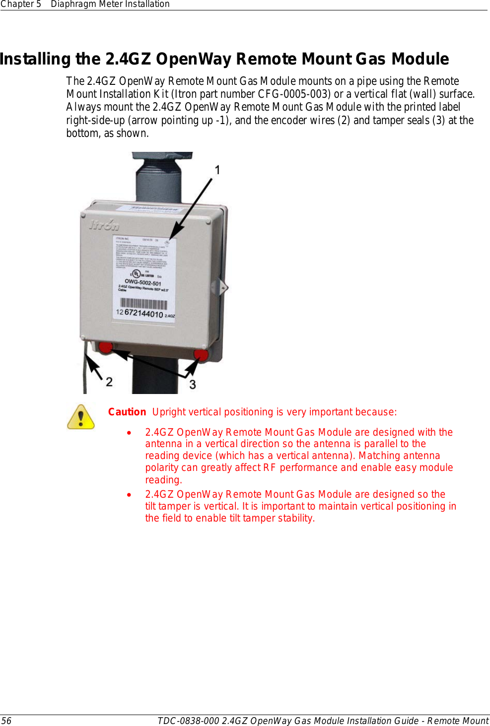 Chapter 5 Diaphragm Meter Installation  56 TDC-0838-000 2.4GZ OpenWay Gas Module Installation Guide - Remote Mount  Installing the 2.4GZ OpenWay Remote Mount Gas Module The 2.4GZ OpenWay Remote Mount Gas Module mounts on a pipe using the Remote Mount Installation Kit (Itron part number CFG-0005-003) or a vertical flat (wall) surface. Always mount the 2.4GZ OpenWay Remote Mount Gas Module with the printed label right-side-up (arrow pointing up -1), and the encoder wires (2) and tamper seals (3) at the bottom, as shown.   Caution  Upright vertical positioning is very important because: • 2.4GZ OpenWay Remote Mount Gas Module are designed with the antenna in a vertical direction so the antenna is parallel to the reading device (which has a vertical antenna). Matching antenna polarity can greatly affect RF performance and enable easy module reading. • 2.4GZ OpenWay Remote Mount Gas Module are designed so the tilt tamper is vertical. It is important to maintain vertical positioning in the field to enable tilt tamper stability.     