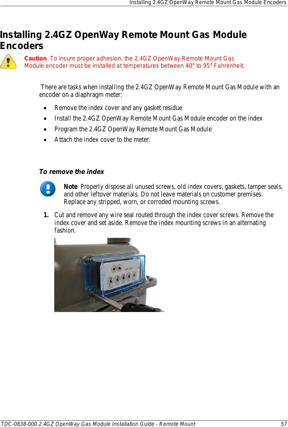  Installing 2.4GZ OpenWay Remote Mount Gas Module Encoders  TDC-0838-000 2.4GZ OpenWay Gas Module Installation Guide - Remote Mount 57  Installing 2.4GZ OpenWay Remote Mount Gas Module Encoders  Caution  To insure proper adhesion, the 2.4GZ OpenWay Remote Mount Gas Module encoder must be installed at temperatures between 40° to 95° Fahrenheit.  There are tasks when installing the 2.4GZ OpenWay Remote Mount Gas Module with an encoder on a diaphragm meter: • Remove the index cover and any gasket residue • Install the 2.4GZ OpenWay Remote Mount Gas Module encoder on the index • Program the 2.4GZ OpenWay Remote Mount Gas Module • Attach the index cover to the meter.   To remove the index  Note  Properly dispose all unused screws, old index covers, gaskets, tamper seals, and other leftover materials. Do not leave materials on customer premises. Replace any stripped, worn, or corroded mounting screws. 1. Cut and remove any wire seal routed through the index cover screws. Remove the index cover and set aside. Remove the index mounting screws in an alternating fashion.   