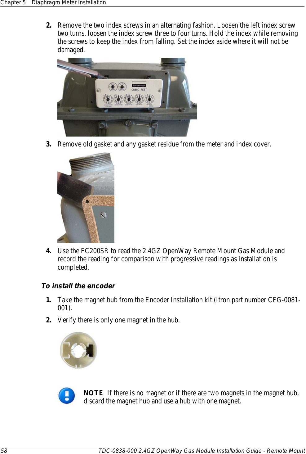 Chapter 5 Diaphragm Meter Installation  58 TDC-0838-000 2.4GZ OpenWay Gas Module Installation Guide - Remote Mount  2. Remove the two index screws in an alternating fashion. Loosen the left index screw two turns, loosen the index screw three to four turns. Hold the index while removing the screws to keep the index from falling. Set the index aside where it will not be damaged.  3. Remove old gasket and any gasket residue from the meter and index cover.   4. Use the FC200SR to read the 2.4GZ OpenWay Remote Mount Gas Module and record the reading for comparison with progressive readings as installation is completed.  To install the encoder 1. Take the magnet hub from the Encoder Installation kit (Itron part number CFG-0081-001). 2. Verify there is only one magnet in the hub.    NOTE  If there is no magnet or if there are two magnets in the magnet hub, discard the magnet hub and use a hub with one magnet. 