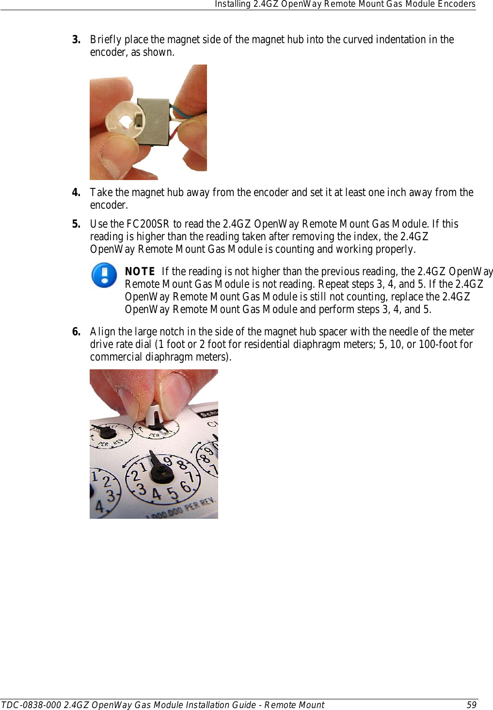  Installing 2.4GZ OpenWay Remote Mount Gas Module Encoders  TDC-0838-000 2.4GZ OpenWay Gas Module Installation Guide - Remote Mount 59  3. Briefly place the magnet side of the magnet hub into the curved indentation in the encoder, as shown.  4. Take the magnet hub away from the encoder and set it at least one inch away from the encoder. 5. Use the FC200SR to read the 2.4GZ OpenWay Remote Mount Gas Module. If this reading is higher than the reading taken after removing the index, the 2.4GZ OpenWay Remote Mount Gas Module is counting and working properly.  NOTE  If the reading is not higher than the previous reading, the 2.4GZ OpenWay Remote Mount Gas Module is not reading. Repeat steps 3, 4, and 5. If the 2.4GZ OpenWay Remote Mount Gas Module is still not counting, replace the 2.4GZ OpenWay Remote Mount Gas Module and perform steps 3, 4, and 5. 6. Align the large notch in the side of the magnet hub spacer with the needle of the meter drive rate dial (1 foot or 2 foot for residential diaphragm meters; 5, 10, or 100-foot for commercial diaphragm meters).  