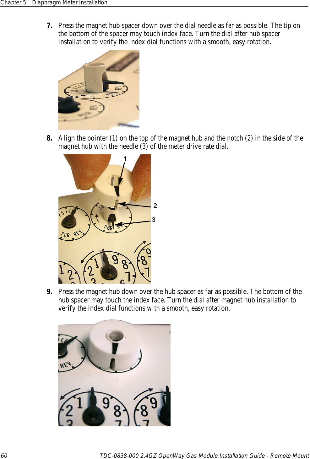 Chapter 5 Diaphragm Meter Installation  60 TDC-0838-000 2.4GZ OpenWay Gas Module Installation Guide - Remote Mount  7. Press the magnet hub spacer down over the dial needle as far as possible. The tip on the bottom of the spacer may touch index face. Turn the dial after hub spacer installation to verify the index dial functions with a smooth, easy rotation.  8. Align the pointer (1) on the top of the magnet hub and the notch (2) in the side of the magnet hub with the needle (3) of the meter drive rate dial.  9. Press the magnet hub down over the hub spacer as far as possible. The bottom of the hub spacer may touch the index face. Turn the dial after magnet hub installation to verify the index dial functions with a smooth, easy rotation.  