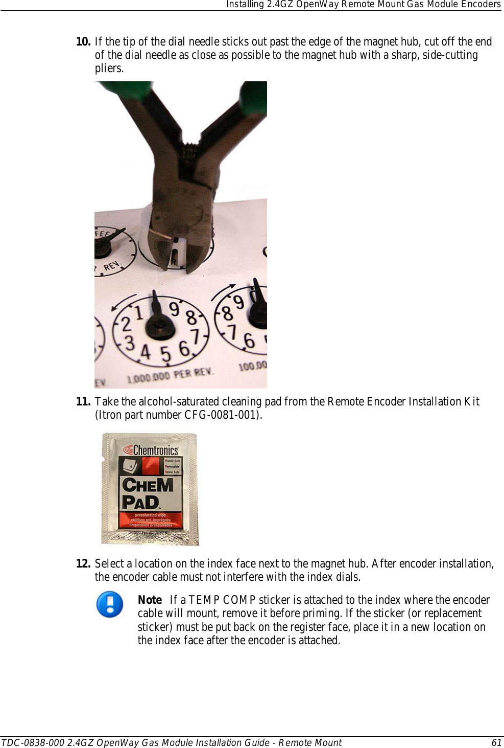  Installing 2.4GZ OpenWay Remote Mount Gas Module Encoders  TDC-0838-000 2.4GZ OpenWay Gas Module Installation Guide - Remote Mount 61  10. If the tip of the dial needle sticks out past the edge of the magnet hub, cut off the end of the dial needle as close as possible to the magnet hub with a sharp, side-cutting pliers.  11. Take the alcohol-saturated cleaning pad from the Remote Encoder Installation Kit (Itron part number CFG-0081-001).   12. Select a location on the index face next to the magnet hub. After encoder installation, the encoder cable must not interfere with the index dials.  Note   If a TEMP COMP sticker is attached to the index where the encoder cable will mount, remove it before priming. If the sticker (or replacement sticker) must be put back on the register face, place it in a new location on the index face after the encoder is attached. 