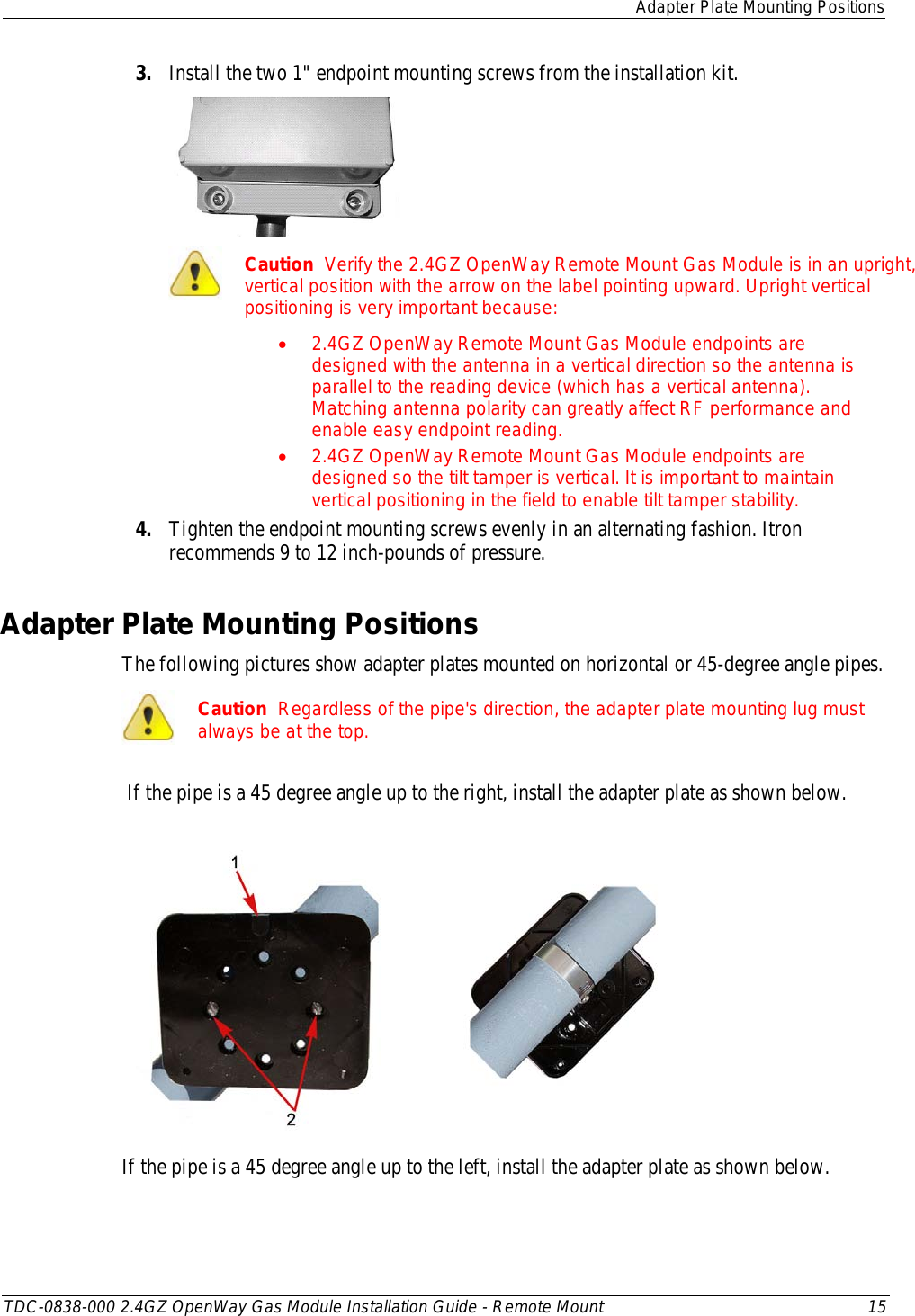  Adapter Plate Mounting Positions  TDC-0838-000 2.4GZ OpenWay Gas Module Installation Guide - Remote Mount 15  3. Install the two 1&quot; endpoint mounting screws from the installation kit.    Caution  Verify the 2.4GZ OpenWay Remote Mount Gas Module is in an upright, vertical position with the arrow on the label pointing upward. Upright vertical positioning is very important because: • 2.4GZ OpenWay Remote Mount Gas Module endpoints are designed with the antenna in a vertical direction so the antenna is parallel to the reading device (which has a vertical antenna). Matching antenna polarity can greatly affect RF performance and enable easy endpoint reading. • 2.4GZ OpenWay Remote Mount Gas Module endpoints are designed so the tilt tamper is vertical. It is important to maintain vertical positioning in the field to enable tilt tamper stability. 4. Tighten the endpoint mounting screws evenly in an alternating fashion. Itron recommends 9 to 12 inch-pounds of pressure.  Adapter Plate Mounting Positions The following pictures show adapter plates mounted on horizontal or 45-degree angle pipes.   Caution  Regardless of the pipe&apos;s direction, the adapter plate mounting lug must always be at the top.  If the pipe is a 45 degree angle up to the right, install the adapter plate as shown below.        If the pipe is a 45 degree angle up to the left, install the adapter plate as shown below. 