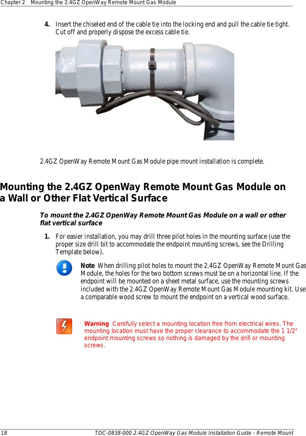 Chapter 2 Mounting the 2.4GZ OpenWay Remote Mount Gas Module  18 TDC-0838-000 2.4GZ OpenWay Gas Module Installation Guide - Remote Mount  4. Insert the chiseled end of the cable tie into the locking end and pull the cable tie tight. Cut off and properly dispose the excess cable tie.    2.4GZ OpenWay Remote Mount Gas Module pipe mount installation is complete.  Mounting the 2.4GZ OpenWay Remote Mount Gas Module on a Wall or Other Flat Vertical Surface To mount the 2.4GZ OpenWay Remote Mount Gas Module on a wall or other flat vertical surface 1. For easier installation, you may drill three pilot holes in the mounting surface (use the proper size drill bit to accommodate the endpoint mounting screws, see the Drilling Template below).   Note  When drilling pilot holes to mount the 2.4GZ OpenWay Remote Mount Gas Module, the holes for the two bottom screws must be on a horizontal line. If the endpoint will be mounted on a sheet metal surface, use the mounting screws included with the 2.4GZ OpenWay Remote Mount Gas Module mounting kit. Use a comparable wood screw to mount the endpoint on a vertical wood surface.   Warning  Carefully select a mounting location free from electrical wires. The mounting location must have the proper clearance to accommodate the 1 1/2&quot; endpoint mounting screws so nothing is damaged by the drill or mounting screws.  