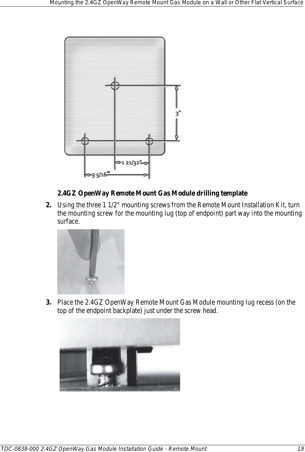  Mounting the 2.4GZ OpenWay Remote Mount Gas Module on a Wall or Other Flat Vertical Surface  TDC-0838-000 2.4GZ OpenWay Gas Module Installation Guide - Remote Mount 19   2.4GZ OpenWay Remote Mount Gas Module drilling template 2. Using the three 1 1/2&quot; mounting screws from the Remote Mount Installation Kit, turn the mounting screw for the mounting lug (top of endpoint) part way into the mounting surface.   3. Place the 2.4GZ OpenWay Remote Mount Gas Module mounting lug recess (on the top of the endpoint backplate) just under the screw head.    